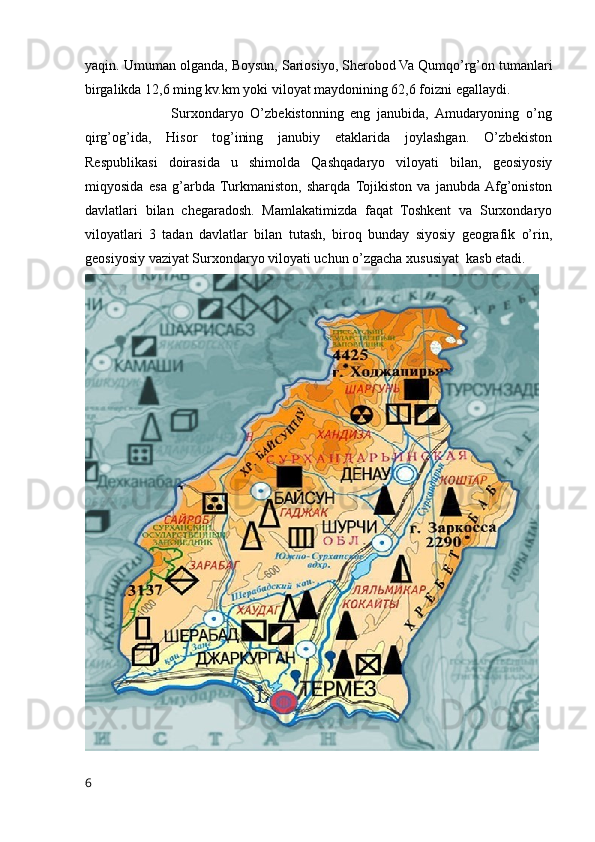 yaqin. Umuman olganda, Boysun, Sariosiyo, Sherobod Va Qumqo’rg’on tumanlari
birgalikda 12,6 ming kv.km yoki viloyat maydonining 62,6 foizni egallaydi.
                          Surxondaryo   O’zbekistonning   eng   janubida,   Amudaryoning   o’ng
qirg’og’ida,   Hisor   tog’ining   janubiy   etaklarida   joylashgan.   O’zbekiston
Respublikasi   doirasida   u   shimolda   Qashqadaryo   viloyati   bilan,   geosiyosiy
miqyosida   esa   g’arbda  Turkmaniston,   sharqda   Tojikiston   va   janubda  Afg’oniston
davlatlari   bilan   chegaradosh.   Mamlakatimizda   faqat   Toshkent   va   Surxondaryo
viloyatlari   3   tadan   davlatlar   bilan   tutash,   biroq   bunday   siyosiy   geografik   o’rin,
geosiyosiy vaziyat Surxondaryo viloyati uchun o’zgacha xususiyat  kasb etadi.
6 