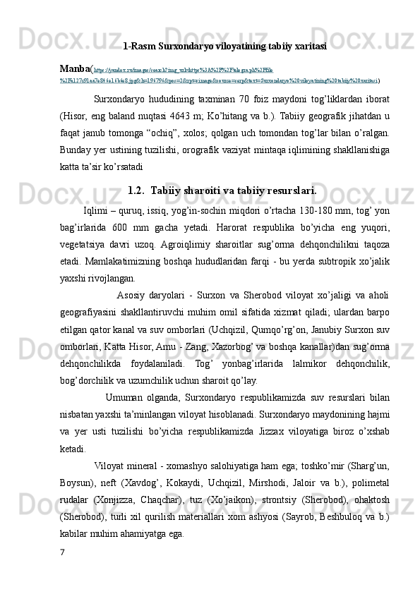 1-Rasm Surxondaryo viloyatining tabiiy xaritasi
Manba ( https://yandex.ru/images/search?img_url=https%3A%2F%2Ftelegra.ph%2Ffile
%2Fa127c91aa7e846e16b6e8.jpg&lr=196796&pos=2&rpt=simage&source=serp&text=Surxondaryo%20viloyatining%20tabiiy%20xaritasi )
                Surxondaryo   hududining   taxminan   70   foiz   maydoni   tog’liklardan   iborat
(Hisor, eng baland nuqtasi  4643 m;  Ko’hitang va b.). Tabiiy geografik jihatdan u
faqat janub tomonga “ochiq”, xolos;  qolgan uch tomondan tog’lar bilan o’ralgan.
Bunday yer ustining tuzilishi, orografik vaziyat mintaqa iqlimining shakllanishiga
katta ta’sir ko’rsatadi
               1.2.  Tabiiy sharoiti va tabiiy resurslari.
             Iqlimi – quruq, issiq, yog’in-sochin miqdori o’rtacha 130-180 mm, tog’ yon
bag’irlarida   600   mm   gacha   yetadi.   Harorat   respublika   bo’yicha   eng   yuqori,
vegetatsiya   davri   uzoq.   Agroiqlimiy   sharoitlar   sug’orma   dehqonchilikni   taqoza
etadi. Mamlakatimizning  boshqa hududlaridan farqi  -  bu yerda subtropik xo’jalik
yaxshi rivojlangan.
                         Asosiy   daryolari   -   Surxon   va   Sherobod   viloyat   xo’jaligi   va   aholi
geografiyasini   shakllantiruvchi   muhim   omil   sifatida   xizmat   qiladi;   ulardan   barpo
etilgan qator kanal va suv omborlari (Uchqizil, Qumqo’rg’on, Janubiy Surxon suv
omborlari, Katta Hisor, Amu - Zang, Xazorbog’ va boshqa kanallar)dan sug’orma
dehqonchilikda   foydalaniladi.   Tog’   yonbag’irlarida   lalmikor   dehqonchilik,
bog’dorchilik va uzumchilik uchun sharoit qo’lay. 
                    Umuman   olganda,   Surxondaryo   respublikamizda   suv   resurslari   bilan
nisbatan yaxshi ta’minlangan viloyat hisoblanadi. Surxondaryo maydonining hajmi
va   yer   usti   tuzilishi   bo’yicha   respublikamizda   Jizzax   viloyatiga   biroz   o’xshab
ketadi. 
                     Viloyat mineral - xomashyo salohiyatiga ham ega; toshko’mir (Sharg’un,
Boysun),   neft   (Xavdog’,   Kokaydi,   Uchqizil,   Mirshodi,   Jaloir   va   b.),   polimetal
rudalar   (Xonjizza,   Chaqchar),   tuz   (Xo’jaikon),   strontsiy   (Sherobod),   ohaktosh
(Sherobod),   turli   xil   qurilish   materiallari   xom   ashyosi   (Sayrob,   Beshbuloq   va   b.)
kabilar muhim ahamiyatga ega. 
7 