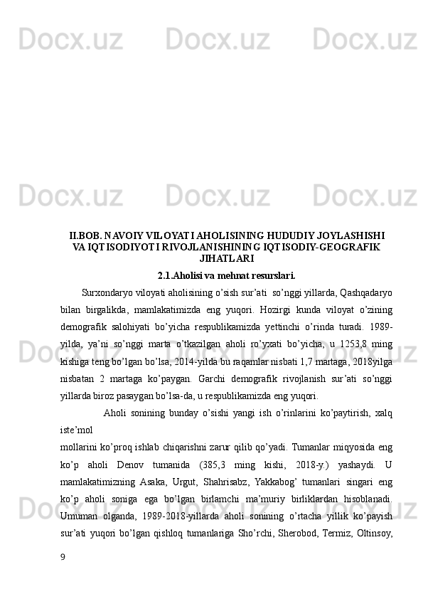 II.BOB. NAVOIY VILOYATI AHOLISINING HUDUDIY JOYLASHISHI
VA IQTISODIYOTI RIVOJLANISHINING IQTISODIY-GEOGRAFIK
JIHATLARI
2.1.Aholisi va mehnat resurslari.
        Surxondaryo viloyati aholisining o’sish sur’ati  so’nggi yillarda, Qashqadaryo
bilan   birgalikda,   mamlakatimizda   eng   yuqori.   Hozirgi   kunda   viloyat   o’zining
demografik   salohiyati   bo’yicha   respublikamizda   yettinchi   o’rinda   turadi.   1989-
yilda,   ya’ni   so’nggi   marta   o’tkazilgan   aholi   ro’yxati   bo’yicha,   u   1253,8   ming
kishiga teng bo’lgan bo’lsa, 2014-yilda bu raqamlar nisbati 1,7 martaga, 2018yilga
nisbatan   2   martaga   ko’paygan.   Garchi   demografik   rivojlanish   sur’ati   so’nggi
yillarda biroz pasaygan bo’lsa-da, u respublikamizda eng yuqori.
                   Aholi   sonining   bunday   o’sishi   yangi   ish   o’rinlarini   ko’paytirish,   xalq
iste’mol 
mollarini  ko’proq ishlab chiqarishni zarur  qilib qo’yadi. Tumanlar miqyosida eng
ko’p   aholi   Denov   tumanida   (385,3   ming   kishi,   2018-y.)   yashaydi.   U
mamlakatimizning   Asaka,   Urgut,   Shahrisabz,   Yakkabog’   tumanlari   singari   eng
ko’p   aholi   soniga   ega   bo’lgan   birlamchi   ma’muriy   birliklardan   hisoblanadi.
Umuman   olganda,   1989-2018-yillarda   aholi   sonining   o’rtacha   yillik   ko’payish
sur’ati   yuqori   bo’lgan   qishloq   tumanlariga   Sho’rchi,   Sherobod,  Termiz,   Oltinsoy,
9 