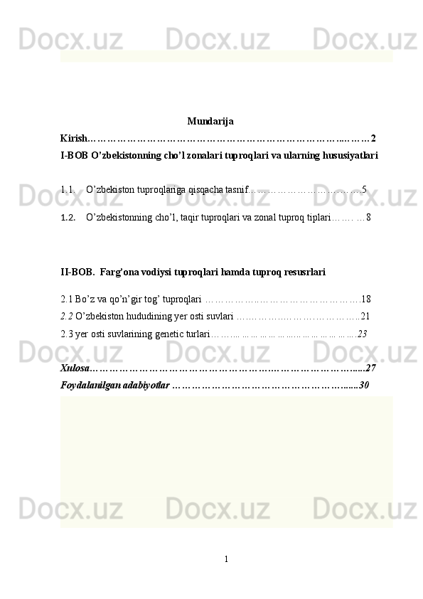                                                    Mundarija 
Kirish…………………………………………………………………..………2
I-BOB O’zbekistonning cho’l zonalari tuproqlari va ularning hususiyatlari 
1.1. O’zbekiston tuproqlariga qisqacha tasnif……………………….…….5
1.2. O’zbekistonning cho’l, taqir tuproqlari va zonal tuproq tiplari ……. … 8
II-BOB.  Farg’ona vodiysi tuproqlari hamda tuproq resusrlari 
2.1 Bo’z va qo’n’gir tog’ tuproqlari  ……………..………………………….18 
2.2  O’zbekiston hududining yer osti suvlari ….………..……….………….. 21
2.3 yer osti suvlarining genetic turlari……. …………………...……………….23
Xulosa……………………………………………….……………………......27
Foydalanilgan adabiyotlar …………………………………………….......30
1 