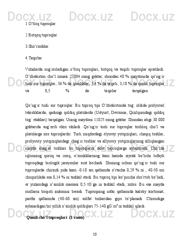 1.O’tloq tuproqlar.
2.Botqoq tuproqlar. 
3.Sho’rxoklar.
4.Taqirlar. 
Vohalarda   sug`oriladigan   o’tloq   tuproqlari,   botqoq   va   taqirli   tuproqlar   ajratiladi.
O’zbekiston   cho’l   zonasi   27004   ming   gektar,   shundan   40   %   maydonida   qo’ng`ir
tusli sur tuproqlar, 36 % da qumliklar, 5,4 % da taqirli, 3,18 % da qumli tuproqlar
va   0,5   %   da   taqirlar   tarqalgan.  
Qo’ng`ir   tusli   sur   tuproqlar .   Bu   tuproq   tipi   O’zbekistonda   tog`   oldida   prolyuval
tekisliklarda,   qadimgi   qoldiq   platolarda   (Ustyurt,   Devxona,   Qizilqumdagi   qoldiq
tog` etaklari) tarqalgan.   Uning maydoni 11025 ming gektar. Shundan atigi 30   000
gektarida   sug`orib   ekin   ekiladi.   Qo’ng`ir   tusli   sur   tuproqlar   toshloq   cho’l   va
platolarga   xos   tuproqlardir.  Turli   miqdordagi   elyuviy  yotqiziqlari,  chaqiq   toshlar,
prolyuviy   yotqiziqlaridagi   chag`ir   toshlar   va   allyuviy   yotqiziqlarning   silliqlangan
mayda   shag`al   toshlari   bu   tuproqlarni   sklet   tuproqlarga   aylantiradi.   Cho’lda
iqlimning   quruq   va   issiq,   o’simliklarning   kam   hamda   siyrak   bo’lishi   tufayli
tuproqdagi   biologik   jarayonlar   sust   kechadi.   Shuning   uchun   qo’ng`ir   tusli   sur
tuproqlarda   chirindi   juda   kam   -0-10   sm   qatlamda   o’rtacha   0,29   %   ni   ,   40-50   sm
chuqurlikda esa 0,14 % ni tashkil etadi. Bu tuproq tipi ko’pincha sho’rtob bo’ladi,
er   yuzasidagi   o’simlik   massasi   0,5   tG`ga   ni   tashkil   etadi,   xolos.   Bu   esa   mayda
mollarni   boqish   imkonini   beradi.   Tuproqning   ustki   qatlamida   kalstiy   korbonat,
pastki   qatlamida   (40-60   sm)   sulfat   tuzlaridan   gips   to’planadi.   Chirindiga
aylanadigan bir yillik o’simlik qoldiqlari 75-140 gG`m 2 
ni tashkil qiladi.
  Qumli cho’l tuproqlari  (1-rasm)
10 