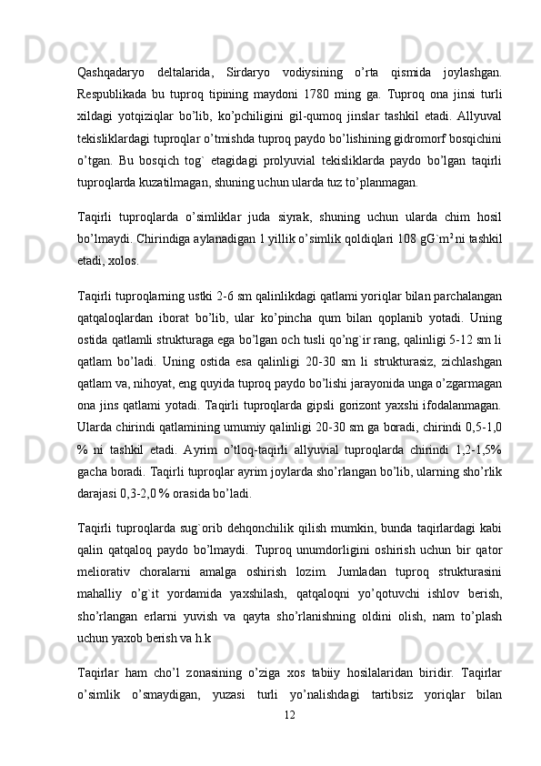 Qashqadaryo   deltalarida,   Sirdaryo   vodiysining   o’rta   qismida   joylashgan.
Respublikada   bu   tuproq   tipining   maydoni   1780   ming   ga.   Tuproq   ona   jinsi   turli
xildagi   yotqiziqlar   bo’lib,   ko’pchiligini   gil-qumoq   jinslar   tashkil   etadi.   Allyuval
tekisliklardagi tuproqlar o’tmishda tuproq paydo bo’lishining gidromorf bosqichini
o’tgan.   Bu   bosqich   tog`   etagidagi   prolyuvial   tekisliklarda   paydo   bo’lgan   taqirli
tuproqlarda kuzatilmagan, shuning uchun ularda tuz to’planmagan. 
Taqirli   tuproqlarda   o’simliklar   juda   siyrak,   shuning   uchun   ularda   chim   hosil
bo’lmaydi. Chirindiga aylanadigan 1 yillik o’simlik qoldiqlari 108 gG`m 2 
ni tashkil
etadi, xolos.
Taqirli tuproqlarning ustki 2-6 sm qalinlikdagi qatlami yoriqlar bilan parchalangan
qatqaloqlardan   iborat   bo’lib,   ular   ko’pincha   qum   bilan   qoplanib   yotadi.   Uning
ostida qatlamli strukturaga ega bo’lgan och tusli qo’ng`ir rang, qalinligi 5-12 sm li
qatlam   bo’ladi.   Uning   ostida   esa   qalinligi   20-30   sm   li   strukturasiz,   zichlashgan
qatlam va, nihoyat, eng quyida tuproq paydo bo’lishi jarayonida unga o’zgarmagan
ona jins qatlami yotadi. Taqirli tuproqlarda gipsli gorizont yaxshi  ifodalanmagan.
Ularda chirindi qatlamining umumiy qalinligi 20-30 sm ga boradi, chirindi 0,5-1,0
%   ni   tashkil   etadi.   Ayrim   o’tloq-taqirli   allyuvial   tuproqlarda   chirindi   1,2-1,5%
gacha boradi. Taqirli tuproqlar ayrim joylarda sho’rlangan bo’lib, ularning sho’rlik
darajasi 0,3-2,0 % orasida bo’ladi. 
Taqirli   tuproqlarda   sug`orib   dehqonchilik   qilish   mumkin,   bunda   taqirlardagi   kabi
qalin   qatqaloq   paydo   bo’lmaydi.   Tuproq   unumdorligini   oshirish   uchun   bir   qator
meliorativ   choralarni   amalga   oshirish   lozim.   Jumladan   tuproq   strukturasini
mahalliy   o’g`it   yordamida   yaxshilash,   qatqaloqni   yo’qotuvchi   ishlov   berish,
sho’rlangan   erlarni   yuvish   va   qayta   sho’rlanishning   oldini   olish,   nam   to’plash
uchun yaxob berish va h.k
Taqirlar   ham   cho’l   zonasining   o’ziga   xos   tabiiy   hosilalaridan   biridir.   Taqirlar
o’simlik   o’smaydigan,   yuzasi   turli   yo’nalishdagi   tartibsiz   yoriqlar   bilan
12 