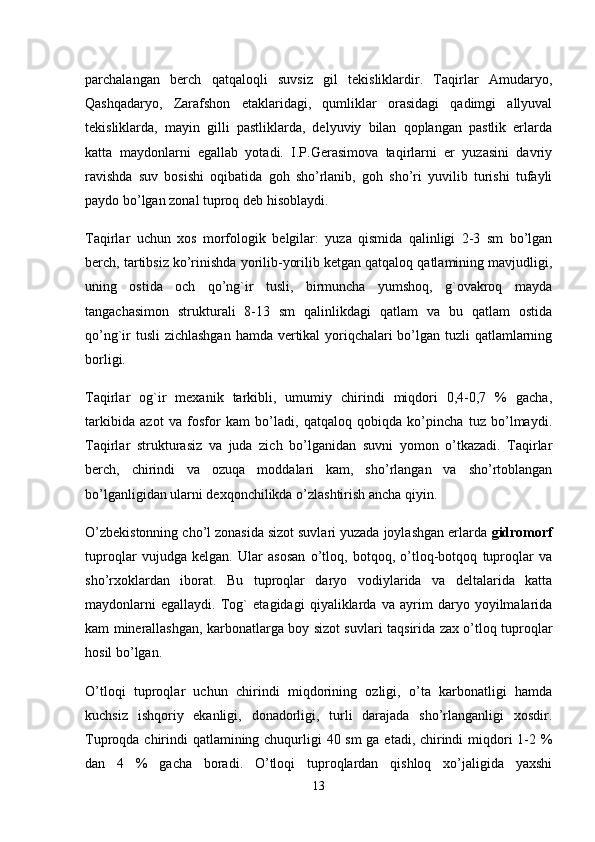 parchalangan   berch   qatqaloqli   suvsiz   gil   tekisliklardir.   Taqirlar   Amudaryo,
Qashqadaryo,   Zarafshon   etaklaridagi,   qumliklar   orasidagi   qadimgi   allyuval
tekisliklarda,   mayin   gilli   pastliklarda,   delyuviy   bilan   qoplangan   pastlik   erlarda
katta   maydonlarni   egallab   yotadi.   I.P.Gerasimova   taqirlarni   er   yuzasini   davriy
ravishda   suv   bosishi   oqibatida   goh   sho’rlanib,   goh   sho’ri   yuvilib   turishi   tufayli
paydo bo’lgan zonal tuproq deb hisoblaydi. 
Taqirlar   uchun   xos   morfologik   belgilar:   yuza   qismida   qalinligi   2-3   sm   bo’lgan
berch, tartibsiz ko’rinishda yorilib-yorilib ketgan qatqaloq qatlamining mavjudligi,
uning   ostida   och   qo’ng`ir   tusli,   birmuncha   yumshoq,   g`ovakroq   mayda
tangachasimon   strukturali   8-13   sm   qalinlikdagi   qatlam   va   bu   qatlam   ostida
qo’ng`ir  tusli  zichlashgan hamda vertikal yoriqchalari  bo’lgan tuzli qatlamlarning
borligi. 
Taqirlar   og`ir   mexanik   tarkibli,   umumiy   chirindi   miqdori   0,4-0,7   %   gacha,
tarkibida   azot   va   fosfor   kam   bo’ladi,   qatqaloq   qobiqda   ko’pincha   tuz   bo’lmaydi.
Taqirlar   strukturasiz   va   juda   zich   bo’lganidan   suvni   yomon   o’tkazadi.   Taqirlar
berch,   chirindi   va   ozuqa   moddalari   kam,   sho’rlangan   va   sho’rtoblangan
bo’lganligidan ularni dexqonchilikda o’zlashtirish ancha qiyin. 
O’zbekistonning cho’l zonasida sizot suvlari yuzada joylashgan erlarda  gidromorf
tuproqlar   vujudga   kelgan.   Ular   asosan   o’tloq,   botqoq,   o’tloq-botqoq   tuproqlar   va
sho’rxoklardan   iborat.   Bu   tuproqlar   daryo   vodiylarida   va   deltalarida   katta
maydonlarni   egallaydi.   Tog`   etagidagi   qiyaliklarda   va   ayrim   daryo   yoyilmalarida
kam minerallashgan, karbonatlarga boy sizot suvlari taqsirida zax o’tloq tuproqlar
hosil bo’lgan.
O’tloqi   tuproqlar   uchun   chirindi   miqdorining   ozligi,   o’ta   karbonatligi   hamda
kuchsiz   ishqoriy   ekanligi,   donadorligi,   turli   darajada   sho’rlanganligi   xosdir.
Tuproqda chirindi qatlamining chuqurligi 40 sm  ga etadi, chirindi  miqdori 1-2 %
dan   4   %   gacha   boradi.   O’tloqi   tuproqlardan   qishloq   xo’jaligida   yaxshi
13 