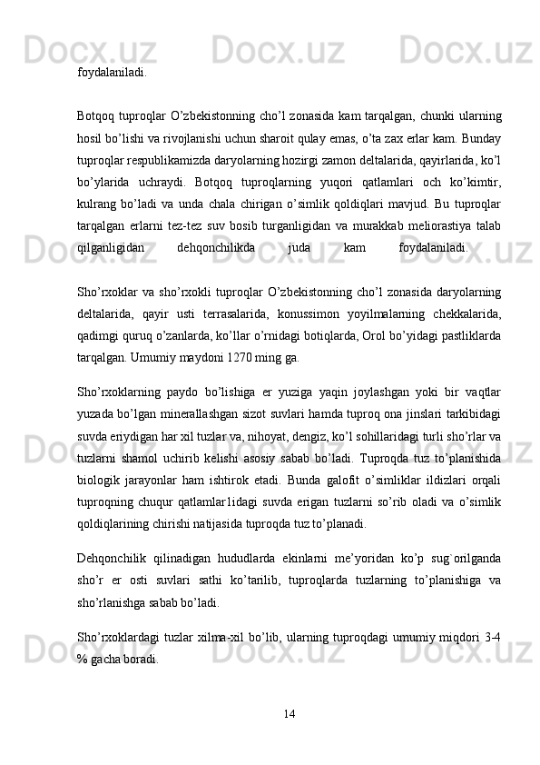 foydalaniladi.  
Botqoq   tuproqlar  O’zbekistonning  cho’l  zonasida   kam  tarqalgan,  chunki  ularning
hosil bo’lishi va rivojlanishi uchun sharoit qulay emas, o’ta zax erlar kam. Bunday
tuproqlar respublikamizda daryolarning hozirgi zamon deltalarida, qayirlarida, ko’l
bo’ylarida   uchraydi.   Botqoq   tuproqlarning   yuqori   qatlamlari   och   ko’kimtir,
kulrang   bo’ladi   va   unda   chala   chirigan   o’simlik   qoldiqlari   mavjud.   Bu   tuproqlar
tarqalgan   erlarni   tez-tez   suv   bosib   turganligidan   va   murakkab   meliorastiya   talab
qilganligidan   dehqonchilikda   juda   kam   foydalaniladi.  
Sho’rxoklar   va   sho’rxokli   tuproqlar   O’zbekistonning   cho’l   zonasida   daryolarning
deltalarida,   qayir   usti   terrasalarida,   konussimon   yoyilmalarning   chekkalarida,
qadimgi quruq o’zanlarda, ko’llar o’rnidagi botiqlarda, Orol bo’yidagi pastliklarda
tarqalgan. Umumiy maydoni 1270 ming ga. 
Sho’rxoklarning   paydo   bo’lishiga   er   yuziga   yaqin   joylashgan   yoki   bir   vaqtlar
yuzada bo’lgan minerallashgan sizot suvlari hamda tuproq ona jinslari tarkibidagi
suvda eriydigan har xil tuzlar va, nihoyat, dengiz, ko’l sohillaridagi turli sho’rlar va
tuzlarni   shamol   uchirib   kelishi   asosiy   sabab   bo’ladi.   Tuproqda   tuz   to’planishida
biologik   jarayonlar   ham   ishtirok   etadi.   Bunda   galofit   o’simliklar   ildizlari   orqali
tuproqning   chuqur   qatlamlar1idagi   suvda   erigan   tuzlarni   so’rib   oladi   va   o’simlik
qoldiqlarining chirishi natijasida tuproqda tuz to’planadi.
Dehqonchilik   qilinadigan   hududlarda   ekinlarni   me’yoridan   ko’p   sug`orilganda
sho’r   er   osti   suvlari   sathi   ko’tarilib,   tuproqlarda   tuzlarning   to’planishiga   va
sho’rlanishga sabab bo’ladi. 
Sho’rxoklardagi  tuzlar  xilma-xil  bo’lib, ularning tuproqdagi  umumiy miqdori  3-4
% gacha boradi.
14