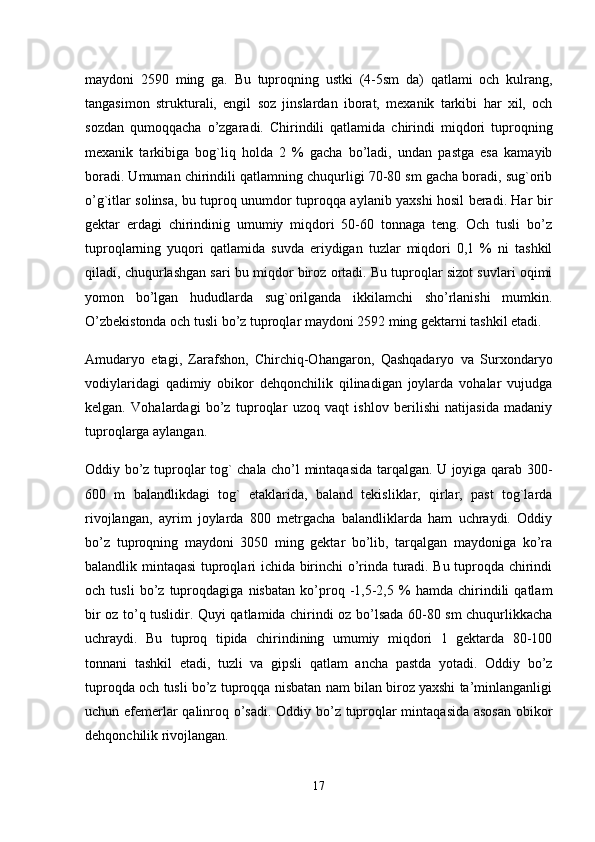 maydoni   2590   ming   ga.   Bu   tuproqning   ustki   (4-5sm   da)   qatlami   och   kulrang,
tangasimon   strukturali,   engil   soz   jinslardan   iborat,   mexanik   tarkibi   har   xil,   och
sozdan   qumoqqacha   o’zgaradi.   Chirindili   qatlamida   chirindi   miqdori   tuproqning
mexanik   tarkibiga   bog`liq   holda   2   %   gacha   bo’ladi,   undan   pastga   esa   kamayib
boradi. Umuman chirindili qatlamning chuqurligi 70-80 sm gacha boradi, sug`orib
o’g`itlar solinsa, bu tuproq unumdor tuproqqa aylanib yaxshi hosil beradi. Har bir
gektar   erdagi   chirindinig   umumiy   miqdori   50-60   tonnaga   teng.   Och   tusli   bo’z
tuproqlarning   yuqori   qatlamida   suvda   eriydigan   tuzlar   miqdori   0,1   %   ni   tashkil
qiladi, chuqurlashgan sari bu miqdor biroz ortadi. Bu tuproqlar sizot suvlari oqimi
yomon   bo’lgan   hududlarda   sug`orilganda   ikkilamchi   sho’rlanishi   mumkin.
O’zbekistonda och tusli bo’z tuproqlar maydoni 2592 ming gektarni tashkil etadi.
Amudaryo   etagi,   Zarafshon,   Chirchiq-Ohangaron,   Qashqadaryo   va   Surxondaryo
vodiylaridagi   qadimiy   obikor   dehqonchilik   qilinadigan   joylarda   vohalar   vujudga
kelgan.   Vohalardagi   bo’z   tuproqlar   uzoq   vaqt   ishlov   berilishi   natijasida   madaniy
tuproqlarga aylangan. 
Oddiy bo’z tuproqlar tog` chala cho’l mintaqasida tarqalgan. U joyiga qarab 300-
600   m   balandlikdagi   tog`   etaklarida,   baland   tekisliklar,   qirlar,   past   tog`larda
rivojlangan,   ayrim   joylarda   800   metrgacha   balandliklarda   ham   uchraydi.   Oddiy
bo’z   tuproqning   maydoni   3050   ming   gektar   bo’lib,   tarqalgan   maydoniga   ko’ra
balandlik mintaqasi tuproqlari ichida birinchi o’rinda turadi. Bu tuproqda chirindi
och   tusli   bo’z   tuproqdagiga   nisbatan   ko’proq   -1,5-2,5   %   hamda   chirindili   qatlam
bir oz to’q tuslidir. Quyi qatlamida chirindi oz bo’lsada 60-80 sm chuqurlikkacha
uchraydi.   Bu   tuproq   tipida   chirindining   umumiy   miqdori   1   gektarda   80-100
tonnani   tashkil   etadi,   tuzli   va   gipsli   qatlam   ancha   pastda   yotadi.   Oddiy   bo’z
tuproqda och tusli bo’z tuproqqa nisbatan nam bilan biroz yaxshi ta’minlanganligi
uchun efemerlar qalinroq o’sadi. Oddiy bo’z tuproqlar mintaqasida asosan obikor
dehqonchilik rivojlangan. 
17 