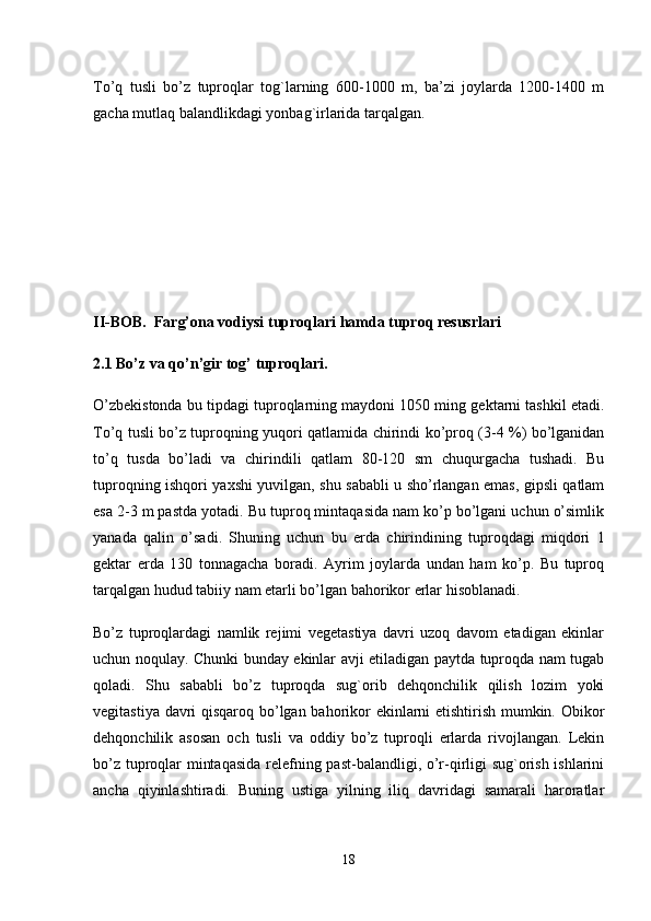 To’q   tusli   bo’z   tuproqlar   tog`larning   600-1000   m,   ba’zi   joylarda   1200-1400   m
gacha mutlaq balandlikdagi yonbag`irlarida tarqalgan. 
II-BOB.  Farg’ona vodiysi tuproqlari hamda tuproq resusrlari 
2.1 Bo’z va qo’n’gir tog’ tuproqlari. 
O’zbekistonda bu tipdagi tuproqlarning maydoni 1050 ming gektarni tashkil etadi.
To’q tusli bo’z tuproqning yuqori qatlamida chirindi ko’proq (3-4 %) bo’lganidan
to’q   tusda   bo’ladi   va   chirindili   qatlam   80-120   sm   chuqurgacha   tushadi.   Bu
tuproqning ishqori yaxshi yuvilgan, shu sababli u sho’rlangan emas, gipsli qatlam
esa 2-3 m pastda yotadi. Bu tuproq mintaqasida nam ko’p bo’lgani uchun o’simlik
yanada   qalin   o’sadi.   Shuning   uchun   bu   erda   chirindining   tuproqdagi   miqdori   1
gektar   erda   130   tonnagacha   boradi.   Ayrim   joylarda   undan   ham   ko’p.   Bu   tuproq
tarqalgan hudud tabiiy nam etarli bo’lgan bahorikor erlar hisoblanadi.
Bo’z   tuproqlardagi   namlik   rejimi   vegetastiya   davri   uzoq   davom   etadigan   ekinlar
uchun noqulay. Chunki bunday ekinlar avji etiladigan paytda tuproqda nam tugab
qoladi.   Shu   sababli   bo’z   tuproqda   sug`orib   dehqonchilik   qilish   lozim   yoki
vegitastiya davri qisqaroq bo’lgan bahorikor ekinlarni etishtirish mumkin. Obikor
dehqonchilik   asosan   och   tusli   va   oddiy   bo’z   tuproqli   erlarda   rivojlangan.   Lekin
bo’z tuproqlar mintaqasida relefning past-balandligi, o’r-qirligi sug`orish ishlarini
ancha   qiyinlashtiradi.   Buning   ustiga   yilning   iliq   davridagi   samarali   haroratlar
18 