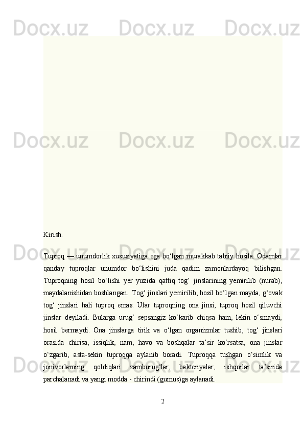 Kirish. 
Т uproq — unumdorlik xususiyatiga ega bo‘lgan murakkab tabiiy hosila. Odamlar
qanday   tuproqlar   unumdor   bo‘lishini   juda   qadim   zamonlardayoq   bilishgan.
Т uproqning   hosil   bo‘lishi   yer   yuzida   qattiq   tog‘   jinslarining   yemirilib   (nurab),
maydalanishidan boshlangan.     Т og‘ jinslari yemirilib, hosil bo‘lgan mayda, g‘ovak
tog‘   jinslari   hali   tuproq   emas.   Ular   tuproqning   ona   jinsi,   tuproq   hosil   qiluvchi
jinslar   deyiladi.   Bularga   urug‘   sepsangiz   ko‘karib   chiqsa   ham,   lekin   o‘smaydi,
hosil   bermaydi.   Ona   jinslarga   tirik   va   o‘lgan   organizmlar   tushib,   tog‘   jinslari
orasida   chirisa,   issiqlik,   nam,   havo   va   boshqalar   ta’sir   ko‘rsatsa,   ona   jinslar
o‘zgarib,   asta-sekin   tuproqqa   aylanib   boradi.   Т uproqqa   tushgan   o‘simlik   va
jonivorlarning   qoldiqlari   zamburug‘lar,   bakteriyalar,   ishqorlar   ta’sirida
parchalanadi va yangi modda - chirindi (gumus)ga aylanadi.
2 