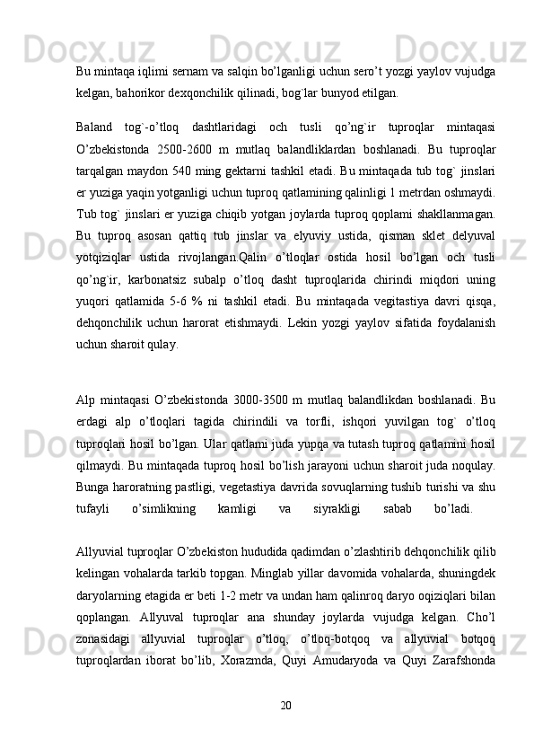 Bu mintaqa iqlimi sernam va salqin bo’lganligi uchun sero’t yozgi yaylov vujudga
kelgan, bahorikor dexqonchilik qilinadi, bog`lar bunyod etilgan.
Baland   tog`-o’tloq   dashtlaridagi   och   tusli   qo’ng`ir   tuproqlar   mintaqasi
O’zbekistonda   2500-2600   m   mutlaq   balandliklardan   boshlanadi.   Bu   tuproqlar
tarqalgan maydon 540 ming gektarni  tashkil  etadi. Bu mintaqada tub tog`  jinslari
er yuziga yaqin yotganligi uchun tuproq qatlamining qalinligi 1 metrdan oshmaydi.
Tub tog` jinslari er yuziga chiqib yotgan joylarda tuproq qoplami shakllanmagan.
Bu   tuproq   asosan   qattiq   tub   jinslar   va   elyuviy   ustida,   qisman   sklet   delyuval
yotqiziqlar   ustida   rivojlangan.Qalin   o’tloqlar   ostida   hosil   bo’lgan   och   tusli
qo’ng`ir,   karbonatsiz   subalp   o’tloq   dasht   tuproqlarida   chirindi   miqdori   uning
yuqori   qatlamida   5-6   %   ni   tashkil   etadi.   Bu   mintaqada   vegitastiya   davri   qisqa,
dehqonchilik   uchun   harorat   etishmaydi.   Lekin   yozgi   yaylov   sifatida   foydalanish
uchun sharoit qulay. 
Alp   mintaqasi   O’zbekistonda   3000-3500   m   mutlaq   balandlikdan   boshlanadi.   Bu
erdagi   alp   o’tloqlari   tagida   chirindili   va   torfli,   ishqori   yuvilgan   tog`   o’tloq
tuproqlari hosil bo’lgan. Ular qatlami juda yupqa va tutash tuproq qatlamini hosil
qilmaydi. Bu mintaqada tuproq hosil bo’lish jarayoni uchun sharoit juda noqulay.
Bunga haroratning pastligi, vegetastiya davrida sovuqlarning tushib turishi va shu
tufayli   o’simlikning   kamligi   va   siyrakligi   sabab   bo’ladi.  
Allyuvial tuproqlar  O’zbekiston hududida qadimdan o’zlashtirib dehqonchilik qilib
kelingan vohalarda tarkib topgan. Minglab yillar davomida vohalarda, shuningdek
daryolarning etagida er beti 1-2 metr va undan ham qalinroq daryo oqiziqlari bilan
qoplangan.   Allyuval   tuproqlar   ana   shunday   joylarda   vujudga   kelgan.   Cho’l
zonasidagi   allyuvial   tuproqlar   o’tloq,   o’tloq-botqoq   va   allyuvial   botqoq
tuproqlardan   iborat   bo’lib,   Xorazmda,   Quyi   Amudaryoda   va   Quyi   Zarafshonda
20