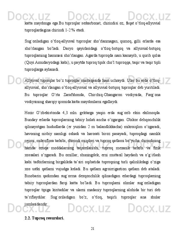 katta maydonga ega.Bu tuproqlar serkarbonat, chirindisi  oz, faqat o’tloq-allyuvial
tuproqlardagina chirindi 1-2 % etadi. 
Sug`oriladigan   o’tloq-allyuval   tuproqlar   sho’rlanmagan,   qumoq,   gilli   erlarda   esa
sho’rlangan   bo’ladi.   Daryo   qayirlaridagi   o’tloq-botqoq   va   allyuvial-botqoq
tuproqlarning hammasi sho’rlangan. Agarda tuproqda nam kamayib, u qurib qolsa
(Quyi Amudaryodagi kabi), u paytda tuproq tipik cho’l tuproqqa, taqir va taqir tipli
tuproqlarga aylanadi.
Allyuval tuproqlar bo’z tuproqlar mintaqasida ham uchraydi. Ular bu erda o’tloq-
allyuvial, sho’rlangan o’tloq-allyuvial va allyuvial-botqoq tuproqlar deb yuritiladi.
Bu   tuproqlar   O’rta   Zarafshonda,   Chirchiq-Ohangaron   vodiysida,   Farg`ona
vodiysining sharqiy qismida katta maydonlarni egallaydi. 
Hozir   O’zbekistonda   4,3   mln.   gektarga   yaqin   erda   sug`orib   ekin   ekilmoqda.
Bunday   erlarda   tuproqlarning   tabiiy   holati   ancha   o’zgargan.   Obikor   dehqonchilik
qilinayotgan   hududlarda   (er   yuzidan   2   m   balandlikkacha)   mikroiqlim   o’zgaradi,
havoning   nisbiy   namligi   oshadi   va   harorati   biroz   pasayadi,   tuproqdagi   namlik
rejimi, mikroflora tarkibi, chirindi miqdori va tuproq qatlami bo’yicha chirindining
hamda   ozuqa   moddalarning   taqsimlanishi,   tuproq   mexanik   tarkibi   va   fizik
xossalari   o’zgaradi.   Bu   omillar,   shuningdek,   erni   muttasil   haydash   va   o’g`itlash
kabi   tadbirlarning   birgalikda   ta’siri   oqibatida   tuproqning   turli   qalinlikdagi   o’ziga
xos   ustki   qatlami   vujudga   keladi.   Bu   qatlam   agroirrigastion   qatlam   deb   ataladi.
Binobarin   qadimdan   sug`orma   dexqonchilik   qilinadigan   erlardagi   tuproqlarning
tabiiy   tuproqlardan   farqi   katta   bo’ladi.   Bu   tuproqlarni   olimlar   sug`oriladigan
tuproqlar   tipiga   kiritadilar   va   ularni   madaniy   tuproqlarning   alohida   bir   turi   deb
ta’riflaydilar.   Sug`oriladigan   bo’z,   o’tloq,   taqirli   tuproqlar   ana   shular
jumlasidandir.  
2.2. Tuproq resurslari.
21 