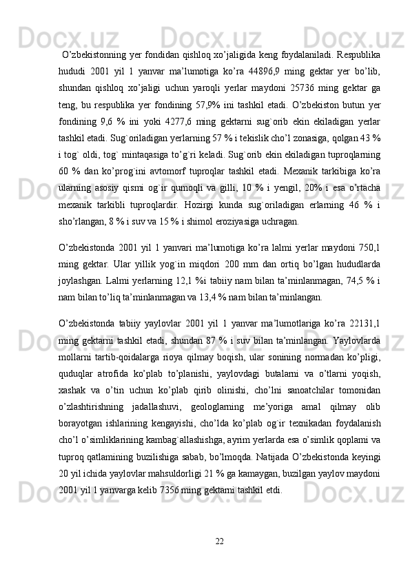   O’zbekistonning yer fondidan qishloq xo’jaligida keng foydalaniladi. Respublika
hududi   2001   yil   1   yanvar   ma’lumotiga   ko’ra   44896,9   ming   gektar   yer   bo’lib,
shundan   qishloq   xo’jaligi   uchun   yaroqli   yerlar   maydoni   25736   ming   gektar   ga
teng,   bu   respublika   yer   fondining   57,9%   ini   tashkil   etadi.   O’zbekiston   butun   yer
fondining   9,6   %   ini   yoki   4277,6   ming   gektarni   sug`orib   ekin   ekiladigan   yerlar
tashkil etadi. Sug`oriladigan yerlarning 57 % i tekislik cho’l zonasiga, qolgan 43 %
i tog` oldi, tog` mintaqasiga to’g`ri keladi. Sug`orib ekin ekiladigan tuproqlarning
60   %   dan   ko’prog`ini   avtomorf   tuproqlar   tashkil   etadi.   Mexanik   tarkibiga   ko’ra
ularning   asosiy   qismi   og`ir   qumoqli   va   gilli,   10   %   i   yengil,   20%   i   esa   o’rtacha
mexanik   tarkibli   tuproqlardir.   Hozirgi   kunda   sug`oriladigan   erlarning   46   %   i
sho’rlangan, 8 % i suv va 15 % i shimol eroziyasiga uchragan. 
O’zbekistonda   2001   yil   1   yanvari   ma’lumotiga   ko’ra   lalmi   yerlar   maydoni   750,1
ming   gektar.   Ular   yillik   yog`in   miqdori   200   mm   dan   ortiq   bo’lgan   hududlarda
joylashgan. Lalmi  yerlarning 12,1 %i  tabiiy nam  bilan ta’minlanmagan,  74,5 % i
nam bilan to’liq ta’minlanmagan va 13,4 % nam bilan ta’minlangan. 
O’zbekistonda   tabiiy   yaylovlar   2001   yil   1   yanvar   ma’lumotlariga   ko’ra   22131,1
ming gektarni  tashkil  etadi,  shundan  87  %  i  suv  bilan  ta’minlangan.  Yaylovlarda
mollarni   tartib-qoidalarga   rioya   qilmay   boqish,   ular   sonining   normadan   ko’pligi,
quduqlar   atrofida   ko’plab   to’planishi,   yaylovdagi   butalarni   va   o’tlarni   yoqish,
xashak   va   o’tin   uchun   ko’plab   qirib   olinishi,   cho’lni   sanoatchilar   tomonidan
o’zlashtirishning   jadallashuvi,   geologlarning   me’yoriga   amal   qilmay   olib
borayotgan   ishlarining   kengayishi,   cho’lda   ko’plab   og`ir   texnikadan   foydalanish
cho’l o’simliklarining kambag`allashishga, ayrim yerlarda esa o’simlik qoplami va
tuproq qatlamining buzilishiga sabab, bo’lmoqda. Natijada O’zbekistonda keyingi
20 yil ichida yaylovlar mahsuldorligi 21 % ga kamaygan, buzilgan yaylov maydoni
2001 yil 1 yanvarga kelib 7356 ming gektarni tashkil etdi. 
22 