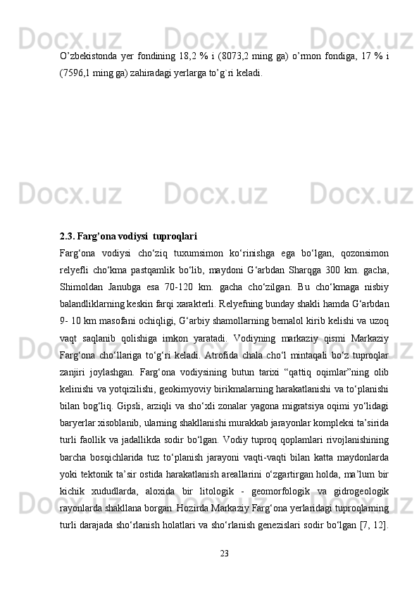 O’zbekistonda   yer   fondining   18,2   %   i   (8073,2   ming   ga)   o’rmon   fondiga,   17   %   i
(7596,1 ming ga) zahiradagi yerlarga to’g`ri keladi. 
2.3. Farg’ona vodiysi  tuproqlari
Farg‘ona   vodiysi   cho‘ziq   tuxumsimon   ko‘rinishga   ega   bo‘lgan,   qozonsimon
relyefli   cho‘kma   pastqamlik   bo‘lib,   maydoni   G‘arbdan   Sharqga   300   km.   gacha,
Shimoldan   Janubga   esa   70-120   km.   gacha   cho‘zilgan.   Bu   cho‘kmaga   nisbiy
balandliklarning keskin farqi xarakterli. Relyefning bunday shakli hamda G‘arbdan
9- 10 km masofani ochiqligi, G‘arbiy shamollarning bemalol kirib kelishi va uzoq
vaqt   saqlanib   qolishiga   imkon   yaratadi.   Vodiyning   markaziy   qismi   Markaziy
Farg‘ona   cho‘llariga   to‘g‘ri   keladi.   Atrofida   chala   cho‘l   mintaqali   bo‘z   tuproqlar
zanjiri   joylashgan.   Farg‘ona   vodiysining   butun   tarixi   “qattiq   oqimlar”ning   olib
kelinishi va yotqizilishi, geokimyoviy birikmalarning harakatlanishi va to‘planishi
bilan bog‘liq. Gipsli, arziqli va sho‘xli zonalar yagona migratsiya oqimi yo‘lidagi
baryerlar xisoblanib, ularning shakllanishi murakkab jarayonlar kompleksi ta’sirida
turli  faollik va jadallikda sodir  bo‘lgan.  Vodiy tuproq qoplamlari  rivojlanishining
barcha   bosqichlarida   tuz   to‘planish   jarayoni   vaqti-vaqti   bilan   katta   maydonlarda
yoki tektonik ta’sir ostida harakatlanish areallarini o‘zgartirgan holda, ma’lum bir
kichik   xududlarda,   aloxida   bir   litologik   -   geomorfologik   va   gidrogeologik
rayonlarda shakllana borgan. Hozirda Markaziy Farg‘ona yerlaridagi tuproqlarning
turli darajada sho‘rlanish holatlari va sho‘rlanish genezislari sodir bo‘lgan [7, 12].
23 