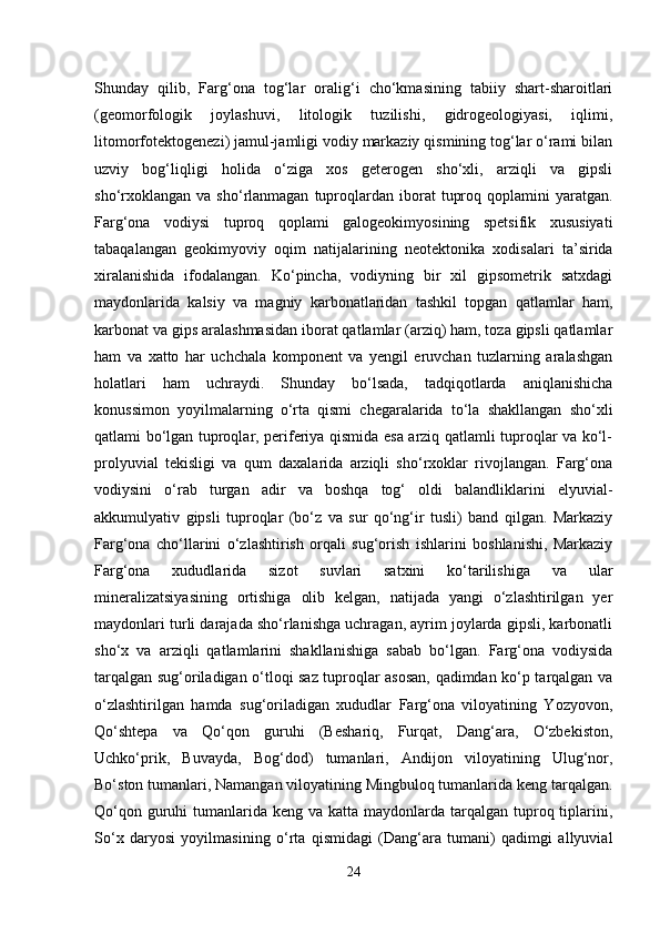 Shunday   qilib,   Farg‘ona   tog‘lar   oralig‘i   cho‘kmasining   tabiiy   shart-sharoitlari
(geomorfologik   joylashuvi,   litologik   tuzilishi,   gidrogeologiyasi,   iqlimi,
litomorfotektogenezi) jamul-jamligi vodiy markaziy qismining tog‘lar o‘rami bilan
uzviy   bog‘liqligi   holida   o‘ziga   xos   geterogen   sho‘xli,   arziqli   va   gipsli
sho‘rxoklangan   va  sho‘rlanmagan   tuproqlardan  iborat   tuproq  qoplamini  yaratgan.
Farg‘ona   vodiysi   tuproq   qoplami   galogeokimyosining   spetsifik   xususiyati
tabaqalangan   geokimyoviy   oqim   natijalarining   neotektonika   xodisalari   ta’sirida
xiralanishida   ifodalangan.   Ko‘pincha,   vodiyning   bir   xil   gipsometrik   satxdagi
maydonlarida   kalsiy   va   magniy   karbonatlaridan   tashkil   topgan   qatlamlar   ham,
karbonat va gips aralashmasidan iborat qatlamlar (arziq) ham, toza gipsli qatlamlar
ham   va   xatto   har   uchchala   komponent   va   yengil   eruvchan   tuzlarning   aralashgan
holatlari   ham   uchraydi.   Shunday   bo‘lsada,   tadqiqotlarda   aniqlanishicha
konussimon   yoyilmalarning   o‘rta   qismi   chegaralarida   to‘la   shakllangan   sho‘xli
qatlami bo‘lgan tuproqlar, periferiya qismida esa arziq qatlamli tuproqlar va ko‘l-
prolyuvial   tekisligi   va   qum   daxalarida   arziqli   sho‘rxoklar   rivojlangan.   Farg‘ona
vodiysini   o‘rab   turgan   adir   va   boshqa   tog‘   oldi   balandliklarini   elyuvial-
akkumulyativ   gipsli   tuproqlar   (bo‘z   va   sur   qo‘ng‘ir   tusli)   band   qilgan.   Markaziy
Farg‘ona   cho‘llarini   o‘zlashtirish   orqali   sug‘orish   ishlarini   boshlanishi,   Markaziy
Farg‘ona   xududlarida   sizot   suvlari   satxini   ko‘tarilishiga   va   ular
mineralizatsiyasining   ortishiga   olib   kelgan,   natijada   yangi   o‘zlashtirilgan   yer
maydonlari turli darajada sho‘rlanishga uchragan, ayrim joylarda gipsli, karbonatli
sho‘x   va   arziqli   qatlamlarini   shakllanishiga   sabab   bo‘lgan.   Farg‘ona   vodiysida
tarqalgan sug‘oriladigan o‘tloqi saz tuproqlar asosan, qadimdan ko‘p tarqalgan va
o‘zlashtirilgan   hamda   sug‘oriladigan   xududlar   Farg‘ona   viloyatining   Yozyovon,
Qo‘shtepa   va   Qo‘qon   guruhi   (Beshariq,   Furqat,   Dang‘ara,   O‘zbekiston,
Uchko‘prik,   Buvayda,   Bog‘dod)   tumanlari,   Andijon   viloyatining   Ulug‘nor,
Bo‘ston tumanlari, Namangan viloyatining Mingbuloq tumanlarida keng tarqalgan.
Qo‘qon guruhi  tumanlarida keng va katta maydonlarda tarqalgan tuproq tiplarini,
So‘x   daryosi   yoyilmasining   o‘rta   qismidagi   (Dang‘ara   tumani)   qadimgi   allyuvial
24 