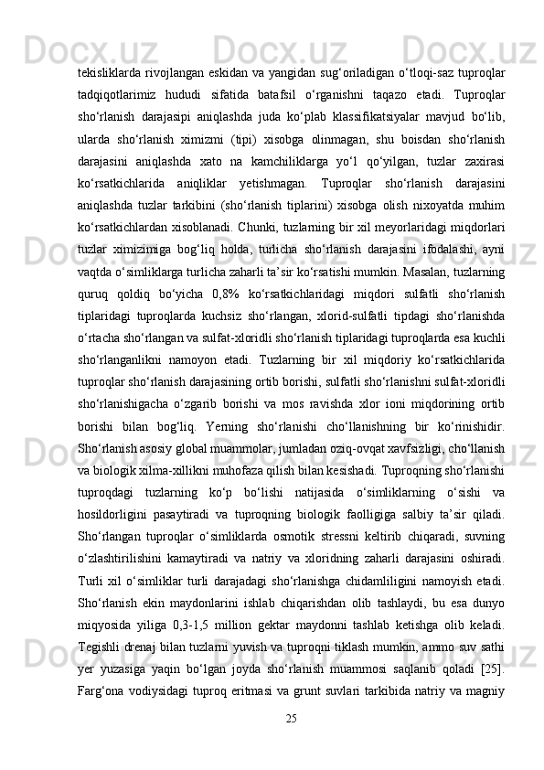 tekisliklarda  rivojlangan   eskidan   va   yangidan  sug‘oriladigan   o‘tloqi-saz   tuproqlar
tadqiqotlarimiz   hududi   sifatida   batafsil   o‘rganishni   taqazo   etadi.   Tuproqlar
sho‘rlanish   darajasipi   aniqlashda   juda   ko‘plab   klassifikatsiyalar   mavjud   bo‘lib,
ularda   sho‘rlanish   ximizmi   (tipi)   xisobga   olinmagan,   shu   boisdan   sho‘rlanish
darajasini   aniqlashda   xato   na   kamchiliklarga   yo‘l   qo‘yilgan,   tuzlar   zaxirasi
ko‘rsatkichlarida   aniqliklar   yetishmagan.   Tuproqlar   sho‘rlanish   darajasini
aniqlashda   tuzlar   tarkibini   (sho‘rlanish   tiplarini)   xisobga   olish   nixoyatda   muhim
ko‘rsatkichlardan xisoblanadi. Chunki, tuzlarning bir xil meyorlaridagi miqdorlari
tuzlar   ximizimiga   bog‘liq   holda,   turlicha   sho‘rlanish   darajasini   ifodalashi,   ayni
vaqtda o‘simliklarga turlicha zaharli ta’sir ko‘rsatishi mumkin. Masalan, tuzlarning
quruq   qoldiq   bo‘yicha   0,8%   ko‘rsatkichlaridagi   miqdori   sulfatli   sho‘rlanish
tiplaridagi   tuproqlarda   kuchsiz   sho‘rlangan,   xlorid-sulfatli   tipdagi   sho‘rlanishda
o‘rtacha sho‘rlangan va sulfat-xloridli sho‘rlanish tiplaridagi tuproqlarda esa kuchli
sho‘rlanganlikni   namoyon   etadi.   Tuzlarning   bir   xil   miqdoriy   ko‘rsatkichlarida
tuproqlar sho‘rlanish darajasining ortib borishi, sulfatli sho‘rlanishni sulfat-xloridli
sho‘rlanishigacha   o‘zgarib   borishi   va   mos   ravishda   xlor   ioni   miqdorining   ortib
borishi   bilan   bog‘liq.   Yerning   sho‘rlanishi   cho‘llanishning   bir   ko‘rinishidir.
Sho‘rlanish asosiy global muammolar, jumladan oziq-ovqat xavfsizligi, cho‘llanish
va biologik xilma-xillikni muhofaza qilish bilan kesishadi. Tuproqning sho‘rlanishi
tuproqdagi   tuzlarning   ko‘p   bo‘lishi   natijasida   o‘simliklarning   o‘sishi   va
hosildorligini   pasaytiradi   va   tuproqning   biologik   faolligiga   salbiy   ta’sir   qiladi.
Sho‘rlangan   tuproqlar   o‘simliklarda   osmotik   stressni   keltirib   chiqaradi,   suvning
o‘zlashtirilishini   kamaytiradi   va   natriy   va   xloridning   zaharli   darajasini   oshiradi.
Turli   xil   o‘simliklar   turli   darajadagi   sho‘rlanishga   chidamliligini   namoyish   etadi.
Sho‘rlanish   ekin   maydonlarini   ishlab   chiqarishdan   olib   tashlaydi,   bu   esa   dunyo
miqyosida   yiliga   0,3-1,5   million   gektar   maydonni   tashlab   ketishga   olib   keladi.
Tegishli drenaj bilan tuzlarni yuvish va tuproqni tiklash mumkin, ammo suv sathi
yer   yuzasiga   yaqin   bo‘lgan   joyda   sho‘rlanish   muammosi   saqlanib   qoladi   [25].
Farg‘ona   vodiysidagi   tuproq   eritmasi   va   grunt   suvlari   tarkibida   natriy   va   magniy
25 