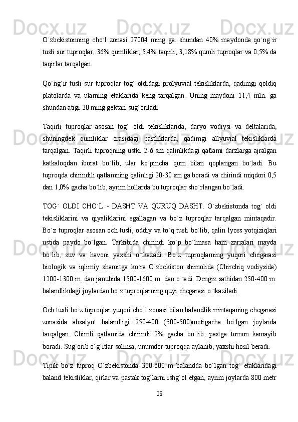 O`zbekistonning   cho`l   zonasi   27004   ming   ga.   shundan   40%   maydonda   qo`ng`ir
tusli sur tuproqlar, 36% qumliklar, 5,4% taqirli, 3,18% qumli tuproqlar va 0,5% da
taqirlar tarqalgan. 
Qo`ng`ir   tusli   sur   tuproqlar   tog`   oldidagi   prolyuvial   tekisliklarda,   qadimgi   qoldiq
platolarda   va   ularning   etaklarida   keng   tarqalgan.   Uning   maydoni   11,4   mln.   ga
shundan atigi 30 ming gektari sug`oriladi. 
Taqirli   tuproqlar   asosan   tog`   oldi   tekisliklarida,   daryo   vodiysi   va   deltalarida,
shuningdek   qumliklar   orasidagi   pastliklarda,   qadimgi   allyuvial   tekisliklarda
tarqalgan.  Taqirli  tuproqning ustki  2-6 sm  qalinlikdagi  qatlami  darzlarga ajralgan
katkaloqdan   iborat   bo`lib,   ular   ko`pincha   qum   bilan   qoplangan   bo`ladi.   Bu
tuproqda chirindili qatlamning qalinligi 20-30 sm ga boradi va chirindi miqdori 0,5
dan 1,0% gacha bo`lib, ayrim hollarda bu tuproqlar sho`rlangan bo`ladi. 
TOG`   OLDI   CHO`L   -   DASHT   VA   QURUQ   DASHT.   O`zbekistonda   tog`   oldi
tekisliklarini   va   qiyaliklarini   egallagan   va   bo`z   tuproqlar   tarqalgan   mintaqadir.
Bo`z tuproqlar asosan och tusli, oddiy va to`q tusli bo`lib, qalin lyoss yotqiziqlari
ustida   paydo   bo`lgan.   Tarkibida   chirindi   ko`p   bo`lmasa   ham   zarralari   mayda
bo`lib,   suv   va   havoni   yaxshi   o`tkazadi.   Bo`z   tuproqlarning   yuqori   chegarasi
biologik   va   iqlimiy   sharoitga   ko`ra   O`zbekiston   shimolida   (Chirchiq   vodiysida)
1200-1300 m. dan janubida 1500-1600 m. dan o`tadi. Dengiz sathidan 250-400 m.
balandlikdagi joylardan bo`z tuproqlarning quyi chegarasi o`tkaziladi. 
Och tusli bo`z tuproqlar yuqori cho`l zonasi bilan balandlik mintaqaning chegarasi
zonasida   absalyut   balandligi   250-400   (300-500)metrgacha   bo`lgan   joylarda
tarqalgan.   Chimli   qatlamida   chirindi   2%   gacha   bo`lib,   pastga   tomon   kamayib
boradi. Sug`orib o`g’itlar solinsa, unumdor tuproqqa aylanib, yaxshi hosil beradi. 
Tipik   bo`z   tuproq   O`zbekistonda   300-600   m   balandda   bo`lgan   tog`   etaklaridagi
baland tekisliklar, qirlar va pastak tog`larni ishg`ol etgan, ayrim joylarda 800 metr
28 