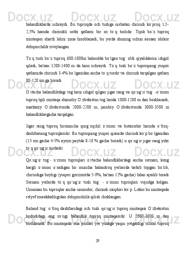 balandliklarda   uchraydi.   Bu   tuproqda   och   tusliga   nisbatan   chirindi   ko`proq   1,5-
2,5%   hamda   chirindili   ustki   qatlami   bir   oz   to`q   tuslidir.   Tipik   bo`z   tuproq
mintaqasi   shartli   lalmi   zona   hisoblanadi,   bu   yerda   shuning   uchun   asosan   obikor
dehqonchilik rivojlangan. 
To`q  tusli  bo`z  tuproq  600-1000m   balandda  bo`lgan  tog`  oldi  qiyaliklarini   ishgol
qiladi,   ba'zan   1200-1400   m   da   ham   uchraydi.   To`q   tusli   bo`z   tuproqning   yuqori
qatlamida chirindi 3-4% bo`lganidan ancha to`q tusdir va chirindi tarqalgan qatlam
80-120 sm ga boradi. 
O`rtacha balandlikdagi  tog`larni ishgol qilgan jigar rang va qo`ng`ir tog` -o`rmon
tuproq tipli mintaqa shimoliy O`zbekiston tog`larida 1000-1200 m dan boshlanadi,
markaziy   O`zbekistonda   2000-2200   m,   janubiy   O`zbekistonda   3000-3500   m
balandliklargacha tarqalgan. 
Jigar   rang   tuproq   birmuncha   qurg`oqchil   o`rmon   va   butazorlar   hamda   o`tloq-
dashtlarning tuproqlaridir. Bu tuproqning yuqori qismida chirindi ko`p bo`lganidan
(15 sm gacha 4-5% ayrim paytda 8-10 % gacha boradi) u qo`ng`ir jigar rang yoki
to`q qo`ng`ir tusdadir. 
Qo`ng`ir   tog`-   o`rmon   tuproqlari   o`rtacha   balandliklardagi   ancha   sernam,   keng
bargli   o`rmon   o`sadigan   bir   muncha   balandroq   yerlarida   tarkib   topgan   bo`lib,
chirindiga boyligi (yuqori gorizontda 5-9%, ba'zan 12% gacha) bilan ajralib turadi
Sernam   yerlarda   to`q   qo`ng`ir   tusli   tog`   -   o`rmon   tuproqlari   vujudga   kelgan.
Umuman bu tuproqlar ancha unumdor, chirindi miqdori ko`p. Lekin bu mintaqada
relyef murakkabligidan dehqonchilik qilish cheklangan. 
Baland   tog`   o`tloq   dashtlaridagi   och   tusli   qo`ng`ir   tuproq   mintaqasi   O`zbekiston
hududidagi   eng   so`ngi   balandlik   tuproq   mintaqasidir.   U   2600-3000   m   dan
boshlanadi.   Bu   mintaqada   ona   jinslari   yer   yuzaga   yaqin   yetganligi   uchun   tuproq
29 