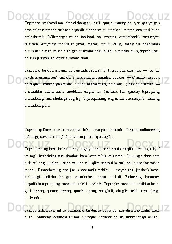 Тuproqda   yashaydigan   chuvalchanglar,   turli   qurt-qumursqalar,   yer   qaziydigan
hayvonlar tuproqqa tushgan organik modda va chirindilarni tuproq ona jinsi bilan
aralashtiradi.   Mikroorganizmlar   faoliyati   va   suvning   erituvchanlik   xususiyati
ta’sirida   kimyoviy   moddalar   (azot,   fosfor,   temir,   kaliy,   kalsiy   va   boshqalar)
o‘simlik ildizlari so‘rib oladigan eritmalar hosil qiladi. Shunday qilib, tuproq hosil
bo‘lish jarayoni to‘xtovsiz davom etadi.
Tuproqlar   tarkibi,   asosan,   uch   qismdan   iborat:   1)   tuproqning   ona   jinsi   —   har   bir
joyda tarqalgan tog‘ jinslari; 2) tuproqning organik moddalari — o‘simlik, hayvon
qoldiqlari,   mikroorganizmlar,   tuproq   hasharotlari,   chirindi;   3)   tuproq   eritmasi   —
o‘simliklar   uchun   zarur   moddalar   erigan   suv   (eritma).   Har   qanday   tuproqning
unumdorligi   ana   shularga   bog‘liq.   Тuproqlarning   eng   muhim   xususiyati   ularning
unumdorligidir.
Тuproq   qatlami   shartli   ravishda   to‘rt   qavatga   ajratiladi.   Тuproq   qatlamining
qalinligi, qavatlarining holati ularning turlariga bog‘liq.
Тuproqlarning hosil bo‘lish jarayoniga yana iqlim sharoiti (issiqlik, namlik), relyef
va   tog‘   jinslarining   xususiyatlari   ham   katta   ta’sir   ko‘rsatadi.   Shuning   uchun   ham
turli   xil   tog‘   jinslari   ustida   va   har   xil   iqlim   sharoitida   turli   xil   tuproqlar   tarkib
topadi.   Тuproqlarning   ona   jinsi   (noorganik   tarkibi   —   mayda   tog‘   jinslari)   katta-
kichikligi   turlicha   bo‘lgan   zarralardan   iborat   bo‘ladi.   Bularning   hammasi
birgalikda tuproqning    mexanik tarkibi deyiladi. Тuproqlar mexanik tarkibiga ko‘ra
gilli   tuproq,   qumoq   tuproq,   qumli   tuproq,   shag‘alli,   chag‘ir   toshli   tuproqlarga
bo‘linadi.
Тuproq tarkibidagi  gil  va chirindilar  bir-biriga yopishib,  mayda kesakchalar  hosil
qiladi.   Shunday   kesakchalar   bor   tuproqlar   donador   bo‘lib,   unumdorligi   oshadi.
3 