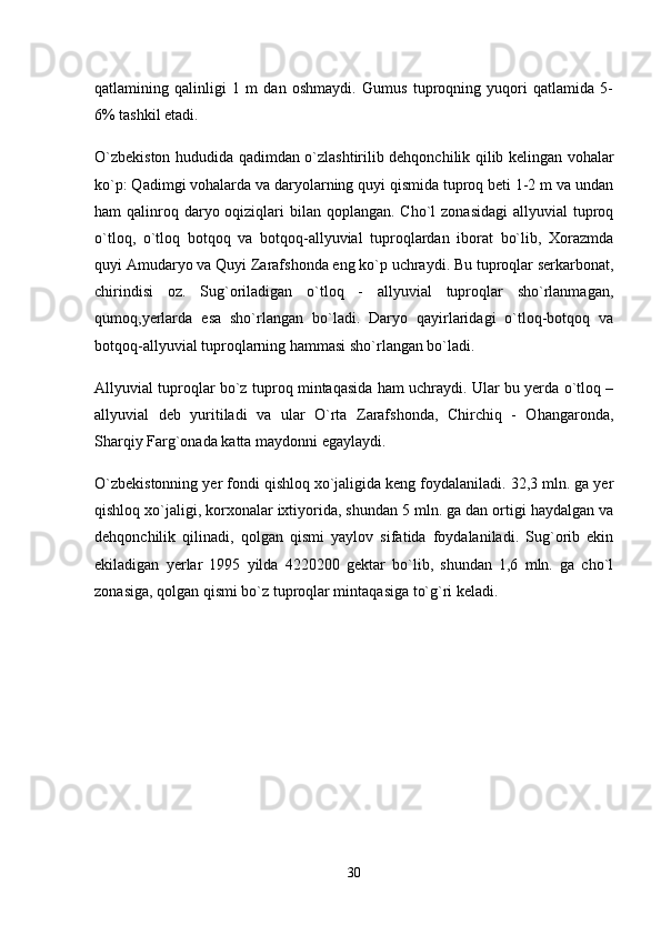 qatlamining   qalinligi   1   m   dan   oshmaydi.   Gumus   tuproqning   yuqori   qatlamida   5-
6% tashkil etadi. 
O`zbekiston hududida qadimdan o`zlashtirilib dehqonchilik qilib kelingan vohalar
ko`p: Qadimgi vohalarda va daryolarning quyi qismida tuproq beti 1-2 m va undan
ham  qalinroq daryo oqiziqlari  bilan qoplangan. Cho`l  zonasidagi  allyuvial  tuproq
o`tloq,   o`tloq   botqoq   va   botqoq-allyuvial   tuproqlardan   iborat   bo`lib,   Xorazmda
quyi Amudaryo va Quyi Zarafshonda eng ko`p uchraydi. Bu tuproqlar serkarbonat,
chirindisi   oz.   Sug`oriladigan   o`tloq   -   allyuvial   tuproqlar   sho`rlanmagan,
qumoq,yerlarda   esa   sho`rlangan   bo`ladi.   Daryo   qayirlaridagi   o`tloq-botqoq   va
botqoq-allyuvial tuproqlarning hammasi sho`rlangan bo`ladi. 
Allyuvial tuproqlar bo`z tuproq mintaqasida ham uchraydi. Ular bu yerda o`tloq –
allyuvial   deb   yuritiladi   va   ular   O`rta   Zarafshonda,   Chirchiq   -   Ohangaronda,
Sharqiy Farg`onada katta maydonni egaylaydi. 
O`zbekistonning yer fondi qishloq xo`jaligida keng foydalaniladi. 32,3 mln. ga yer
qishloq xo`jaligi, korxonalar ixtiyorida, shundan 5 mln. ga dan ortigi haydalgan va
dehqonchilik   qilinadi,   qolgan   qismi   yaylov   sifatida   foydalaniladi.   Sug`orib   ekin
ekiladigan   yerlar   1995   yilda   4220200   gektar   bo`lib,   shundan   1,6   mln.   ga   cho`l
zonasiga, qolgan qismi bo`z tuproqlar mintaqasiga to`g`ri keladi. 
30