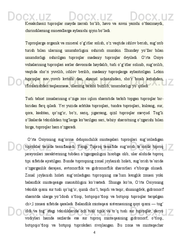 Kesakchasiz   tuproqlar   mayda   zarrali   bo‘lib,   havo   va   suvni   yaxshi   o‘tkazmaydi,
chirindilarning minerallarga aylanishi qiyin bo‘ladi.
Тuproqlarga organik va mineral o‘g‘itlar solish, o‘z vaqtida ishlov berish, sug‘orib
turish   bilan   ularning   unumdorligini   oshirish   mumkin.   Shunday   yo‘llar   bilan
unumdorligi   oshirilgan   tuproqlar   madaniy   tuproqlar   deyiladi.   O‘rta   Osiyo
vohalarining tuproqlari asrlar davomida haydalib, turli o‘g‘itlar solinib, sug‘orilib,
vaqtida   sho‘ri   yuvilib,   ishlov   berilib,   madaniy   tuproqlarga   aylantirilgan.   Lekin
tuproqlar   suv   yuvib   ketishi   dan,   shamol   uchirishidan,   sho‘r   bosib   ketishdan,
ifloslanishdan saqlanmasa, ularning tarkibi buzilib, unumdorligi yo‘qoladi.
Тurli   tabiat   zonalarining   o‘ziga   xos   iqlim   sharoitida   tarkib   topgan   tuproqlar   bir-
biridan   farq   qiladi.   Yer   yuzida   arktika   tuproqlari,   tundra   tuproqlari,   kulrang,   sur,
qora,   kashtan,   qo‘ng‘ir,   bo‘z,   sariq,   jigarrang,   qizil   tuproqlar   mavjud.   Тog‘li
o‘lkalarda tekislikdan tog‘larga ko‘tarilgan sari, tabiiy sharoitning o‘zgarishi bilan
birga, tuproqlar ham o‘zgaradi.
  O rta   Osiyoning   sug orma   dehqonchilik   mintaqalari   tuproqlari   sug oriladiganʻ ʻ ʻ
tuproklar   tarzida   tasniflanadi.   Yangi   Tuproq   tasnifida   sug orish   ta sirida   tuproq	
ʻ ʼ
jarayonlari   xarakterining   tubdan  o zgarganligini   hisobga   olib,  ular   alohida  tuproq	
ʻ
tipi sifatida ajratilgan. Bunda tuproqning zonal joylanish holati, sug orish ta sirida	
ʻ ʼ
o zgarganlik   darajasi,   avtomorflik   va   gidromorflik   sharoitlari   e tiborga   olinadi.	
ʻ ʼ
Zonal   joylanish   holati   sug oriladigan   tuproqning   ma lum   kenglik   zonasi   yoki	
ʻ ʼ
balandlik   mintaqasiga   mansubligini   ko rsatadi.   Shunga   ko ra,   O rta   Osiyoning	
ʻ ʻ ʻ
tekislik qismi sur tusli qo ng ir, qumli cho l, taqirli va taqir, shuningdek, gidromorf	
ʻ ʻ ʻ
sharoitda   ularga   yo ldosh   o tloqi,   botqoqio tloqi   va   botqoqi   tuproqlar   tarqalgan	
ʻ ʻ ʻ
ch>;l zonasi sifatida qaraladi. Balandlik mintaqasi sistemasining quyi qismi — tog	
ʻ
oldi   va   tog   etagi   tekisliklarida   och   tusli   tipik   va   to q   tusli   sur   tuproqlar,   daryo	
ʻ ʻ
vodiylari   hamda   sazlarda   esa   sur   tuproq   mintaqasining   gidromorf,   o tloqi,	
ʻ
botqoqio tloqi   va   botqoqi   tuprokdari   rivojlangan.   Bu   zona   va   mintaqachar	
ʻ
4 