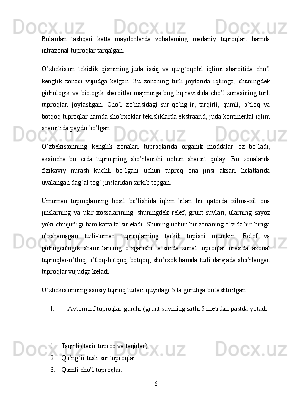 Bulardan   tashqari   katta   maydonlarda   vohalarning   madaniy   tuproqlari   hamda
intrazonal tuproqlar tarqalgan. 
O’zbekiston   tekislik   qismining   juda   issiq   va   qurg`oqchil   iqlimi   sharoitida   cho’l
kenglik   zonasi   vujudga   kelgan.   Bu   zonaning   turli   joylarida   iqlimga,   shuningdek
gidrologik va biologik sharoitlar majmuiga bog`liq ravishda cho’l zonasining turli
tuproqlari   joylashgan.   Cho’l   zo’nasidagi   sur-qo’ng`ir,   tarqirli,   qumli,   o’tloq   va
botqoq tuproqlar hamda sho’rxoklar tekisliklarda ekstraarid, juda kontinental iqlim
sharoitida paydo bo’lgan.
O’zbekistonning   kenglik   zonalari   tuproqlarida   organik   moddalar   oz   bo’ladi,
aksincha   bu   erda   tuproqning   sho’rlanishi   uchun   sharoit   qulay.   Bu   zonalarda
fizikaviy   nurash   kuchli   bo’lgani   uchun   tuproq   ona   jinsi   aksari   holatlarida
uvalangan dag`al tog` jinslaridan tarkib topgan. 
Umuman   tuproqlarning   hosil   bo’lishida   iqlim   bilan   bir   qatorda   xilma-xil   ona
jinslarning   va   ular   xossalarining,   shuningdek   relef,   grunt   suvlari,   ularning   sayoz
yoki chuqurligi ham katta ta’sir etadi. Shuning uchun bir zonaning o’zida bir-biriga
o’xshamagan   turli-tuman   tuproqlarning   tarkib   topishi   mumkin.   Relef   va
gidrogeologik   sharoitlarning   o’zgarishi   ta’sirida   zonal   tuproqlar   orasida   azonal
tuproqlar-o’tloq, o’tloq-botqoq, botqoq, sho’rxok hamda turli darajada sho’rlangan
tuproqlar vujudga keladi. 
O’zbekistonning asosiy tuproq turlari quyidagi 5 ta guruhga birlashtirilgan: 
I. Avtomorf tuproqlar guruhi (grunt suvining sathi 5 metrdan pastda yotadi:
1.  Taqirli (taqir tuproq va taqirlar). 
2.  Qo’ng`ir tusli sur tuproqlar. 
3.   Qumli cho’l tuproqlar. 
6 