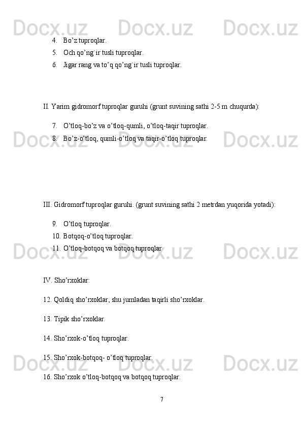 4.   Bo’z tuproqlar. 
5.  Och qo’ng`ir tusli tuproqlar. 
6.  Jigar rang va to’q qo’ng`ir tusli tuproqlar. 
II. Yarim gidromorf tuproqlar guruhi (grunt suvining sathi 2-5 m chuqurda): 
7.  O’tloq-bo’z va o’tloq-qumli, o’tloq-taqir tuproqlar. 
8.  Bo’z-o’tloq, qumli-o’tloq va taqir-o’tloq tuproqlar. 
III. Gidromorf tuproqlar guruhi. (grunt suvining sathi 2 metrdan yuqorida yotadi): 
9.   O’tloq tuproqlar. 
10.   Botqoq-o’tloq tuproqlar. 
11.  O’tloq-botqoq va botqoq tuproqlar 
IV. Sho’rxoklar: 
12. Qoldiq sho’rxoklar, shu jumladan taqirli sho’rxoklar.
13. Tipik sho’rxoklar. 
14. Sho’rxok-o’tloq tuproqlar.
15. Sho’rxok-botqoq- o’tloq tuproqlar. 
16. Sho’rxok o’tloq-botqoq va botqoq tuproqlar.
7 