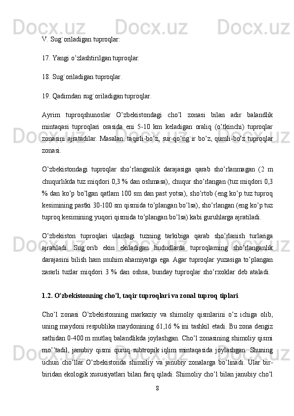 V. Sug`oriladigan tuproqlar: 
17. Yangi o’zlashtirilgan tuproqlar.
18. Sug`oriladigan tuproqlar. 
19. Qadimdan sug`oriladigan tuproqlar.
Ayrim   tuproqshunoslar   O’zbekistondagi   cho’l   zonasi   bilan   adir   balandlik
mintaqasi   tuproqlari   orasida   eni   5-10   km   keladigan   oraliq   (o’tkinchi)   tuproqlar
zonasini  ajratadilar. Masalan.  taqirli-bo’z, sur-qo’ng`ir  bo’z, qumli-bo’z tuproqlar
zonasi. 
O’zbekistondagi   tuproqlar   sho’rlanganlik   darajasiga   qarab   sho’rlanmagan   (2   m
chuqurlikda tuz miqdori 0,3 % dan oshmasa), chuqur sho’rlangan (tuz miqdori 0,3
% dan ko’p bo’lgan qatlam 100 sm dan past yotsa), sho’rtob (eng ko’p tuz tuproq
kesimining pastki 30-100 sm qismida to’plangan bo’lsa), sho’rlangan (eng ko’p tuz
tuproq kesimining yuqori qismida to’plangan bo’lsa) kabi guruhlarga ajratiladi.
O’zbekiston   tuproqlari   ulardagi   tuzning   tarkibiga   qarab   sho’rlanish   turlariga
ajratiladi.   Sug`orib   ekin   ekiladigan   hududlarda   tuproqlarning   sho’rlanganlik
darajasini bilish ham muhim ahamiyatga ega. Agar tuproqlar yuzasiga to’plangan
zararli   tuzlar   miqdori   3   %   dan   oshsa,   bunday   tuproqlar   sho’rxoklar   deb   ataladi.  
1.2. O’zbekistonning cho’l, taqir tuproqlari va zonal tuproq tiplari . 
Cho’l   zonasi   O’zbekistonning   markaziy   va   shimoliy   qismlarini   o’z   ichiga   olib,
uning maydoni respublika maydonining 61,16 % ini tashkil etadi. Bu zona dengiz
sathidan 0-400 m mutlaq balandlikda joylashgan. Cho’l zonasining shimoliy qismi
mo’’tadil,   janubiy   qismi   quruq   subtropik   iqlim   mintaqasida   joylashgan.   Shuning
uchun   cho’llar   O’zbekistonda   shimoliy   va   janubiy   zonalarga   bo’linadi.   Ular   bir-
biridan ekologik xususiyatlari bilan farq qiladi. Shimoliy cho’l bilan janubiy cho’l
8 