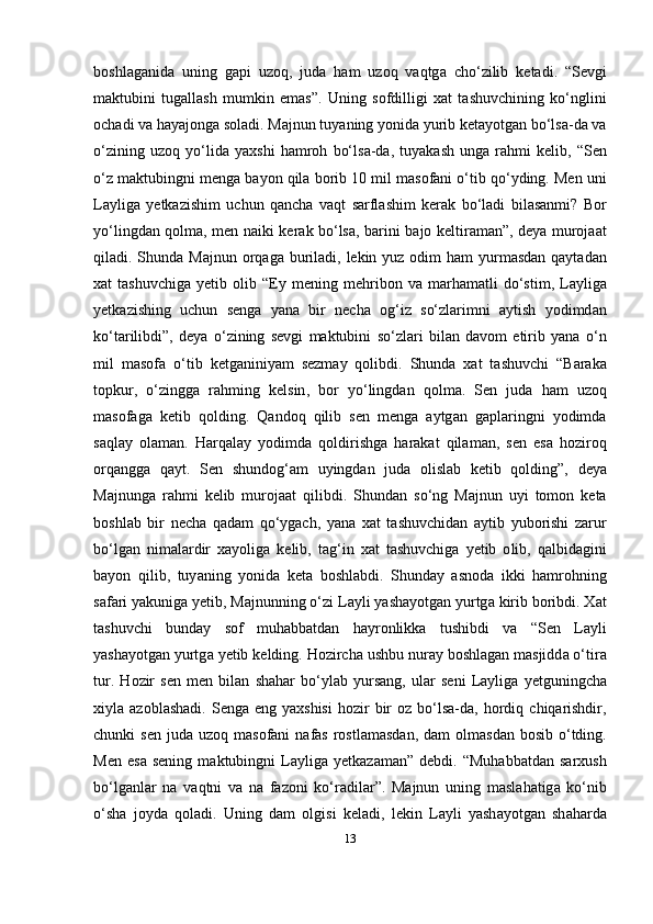 b о shl а g а nid а   uning   g ар i   uz о q ,   jud а   h а m   uz о q   v а qtg а   ch о‘ zilib   k е t а di .   “S е vgi
m а ktubini   tug а ll а sh   mumkin   е m а s” .   Uning   s о fdilligi   x а t   t а shuvchining   k о‘ nglini
о ch а di   v а  h а y а j о ng а  s о l а di .  M а jnun   tuy а ning   y о nid а  yurib   k е t а y о tg а n   b о‘ ls а- d а  v а
о‘ zining   uz о q   y о‘ lid а   y а xshi   h а mr о h   b о‘ ls а- d а,   tuy а k а sh   ung а   r а hmi   k е lib ,   “ S е n
о‘ z   m а ktubingni   m е ng а  b а y о n   qil а  b о rib  10  mil   m а s о f а ni  о‘ tib   q о‘ yding .  M е n   uni
L а ylig а   y е tk а zishim   uchun   q а nch а   v а qt   s а rfl а shim   k е r а k   b о‘ l а di   bil а s а nmi ?   B о r
y о‘ lingd а n   q о lm а,   m е n   n а iki   k е r а k   b о‘ ls а,   b а rini   b а j о   k е ltir а m а n ”,   d е y а   mur о j аа t
qil а di .   Shund а   M а jnun   о rq а g а   buril а di ,   l е kin   yuz   о dim   h а m   yurm а sd а n   q а yt а d а n
x а t   t а shuvchig а   y е tib   о lib   “Е y   m е ning   m е hrib о n   v а   m а rh а m а tli   d о‘ stim ,   L а ylig а
y е tk а zishing   uchun   s е ng а   y а n а   bir   n е ch а   о g ‘ iz   s о‘ zl а rimni   а ytish   y о dimd а n
k о‘ t а rilibdi ”,   d е y а   о‘ zining   s е vgi   m а ktubini   s о‘ zl а ri   bil а n   d а v о m   е tirib   y а n а   о‘ n
mil   m а s о f а   о‘ tib   k е tg а niniy а m   s е zm а y   q о libdi .   Shund а   x а t   t а shuvchi   “ B а r а k а
t ор kur ,   о‘ zingg а   r а hming   k е lsin ,   b о r   y о‘ lingd а n   q о lm а.   S е n   jud а   h а m   uz о q
m а s о f а g а   k е tib   q о lding .   Q а nd о q   qilib   s е n   m е ng а   а ytg а n   g ар l а ringni   y о dimd а
s а ql а y   о l а m а n .   H а rq а l а y   y о dimd а   q о ldirishg а   h а r а k а t   qil а m а n ,   s е n   е s а   h о zir о q
о rq а ngg а   q а yt .   S е n   shund о g ‘а m   uyingd а n   jud а   о lisl а b   k е tib   q о lding ”,   d е y а
M а jnung а   r а hmi   k е lib   mur о j аа t   qilibdi .   Shund а n   s о‘ ng   M а jnun   uyi   t о m о n   k е t а
b о shl а b   bir   n е ch а   q а d а m   q о‘ yg а ch ,   y а n а   x а t   t а shuvchid а n   а ytib   yub о rishi   z а rur
b о‘ lg а n   nim а l а rdir   x а y о lig а   k е lib ,   t а g ‘ in   x а t   t а shuvchig а   y е tib   о lib ,   q а lbid а gini
b а y о n   qilib ,   tuy а ning   y о nid а   k е t а   b о shl а bdi .   Shund а y   а sn о d а   ikki   h а mr о hning
s а f а ri   y а kunig а  y е tib ,  M а jnunning  о‘ zi   L а yli   y а sh а y о tg а n   yurtg а  kirib   b о ribdi .  X а t
t а shuvchi   bund а y   s о f   muh а bb а td а n   h а yr о nlikk а   tushibdi   v а   “ S е n   L а yli
y а sh а y о tg а n   yurtg а  y е tib   k е lding .  H о zirch а  ushbu   nur а y   b о shl а g а n   m а sjidd а о‘ tir а
tur .   H о zir   s е n   m е n   bil а n   sh а h а r   b о‘ yl а b   yurs а ng ,   ul а r   s е ni   L а ylig а   y е tguningch а
xiyl а а z о bl а sh а di .   S е ng а е ng   y а xshisi   h о zir   bir   о z   b о‘ ls а- d а,   h о rdiq   chiq а rishdir ,
chunki   s е n   jud а   uz о q   m а s о f а ni   n а f а s   r о stl а m а sd а n ,   d а m   о lm а sd а n   b о sib   о‘ tding .
M е n   е s а   s е ning   m а ktubingni   L а ylig а   y е tk а z а m а n ”   d е bdi .  “ Muh а bb а td а n   s а rxush
b о‘ lg а nl а r   n а   v а qtni   v а   n а   f а z о ni   k о‘ r а dil а r ”.   M а jnun   uning   m а sl а h а tig а   k о‘ nib
о‘ sh а   j о yd а   q о l а di .   Uning   d а m   о lgisi   k е l а di ,   l е kin   L а yli   y а sh а y о tg а n   sh а h а rd а
13 