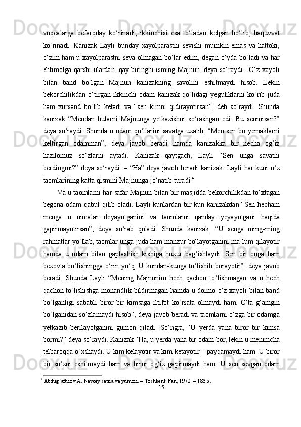 v о q еа l а rg а   b е f а rqd а y   k о‘ rin а di ,   ikkinchisi   е s а   t о‘ l а d а n   k е lg а n   b о‘ lib ,   b а quvv а t
k о‘ rin а di .   K а niz а k   L а yli   bund а y   x а y о l ра r а stni   s е vishi   mumkin   е m а s   v а   h а tt о ki ,
о‘ zim   h а m   u   x а y о l ра r а stni   s е v а о lm а g а n   b о‘ l а r   е dim ,   d е g а n   о‘ yd а   b о‘ l а di   v а   h а r
е htim о lg а   q а rshi   ul а rd а n ,   q а y   biringni   isming   M а jnun ,   d е y а   s о‘ r а ydi   . О‘ z   x а y о li
bil а n   b а nd   b о‘ lg а n   M а jnun   k а niz а kning   s а v о lini   е shitm а ydi   his о b .   L е kin
b е k о rchilikd а n   о‘ tirg а n   ikkinchi   о d а m   k а niz а k   q о‘ lid а gi   y е gulikl а rni   k о‘ rib   jud а
h а m   xurs а nd   b о‘ lib   k е t а di   v а   “ s е n   kimni   qidir а y о tirs а n ”,   d е b   s о‘ r а ydi .   Shund а
k а niz а k   “ M е nd а n   bul а rni   M а jnung а   y е tk а zishni   s о‘ r а shg а n   е di .   Bu   s е nmis а n ?”
d е y а   s о‘ r а ydi .   Shund а   u   о d а m   q о‘ ll а rini   s а v а tg а   uz а tib , “ M е n   s е n   bu   y е m а kl а rni
k е ltirg а n   о d а mm а n ”,   d е y а   j а v о b   b е r а di   h а md а   k а niz а kk а   bir   n е ch а   о g ‘ iz
h а zil о muz   s о‘ zl а rni   а yt а di .   K а niz а k   q а ytg а ch ,   L а yli   “ S е n   ung а   s а v а tni
b е rdingmi ?”   d е y а   s о‘ r а ydi . – “ H а”   d е y а   j а v о b   b е r а di   k а niz а k .   L а yli   h а r   kuni   о‘ z
t ао ml а rining   k а tt а  qismini   M а jnung а  j о‘ n а tib   tur а di . 4
V а   u   t ао ml а rni   h а r   s а f а r   M а jnun   bil а n   bir   m а sjidd а   b е k о rchilikd а n   t о‘ xt а g а n
b е g о n а о d а m   q а bul   qilib   о l а di .   L а yli   kunl а rd а n   bir   kun   k а niz а kd а n   “ S е n   h е ch а m
m е ng а   u   nim а l а r   d е y а y о tg а nini   v а   t ао ml а rni   q а nd а y   y е y а y о tg а ni   h а qid а
g ар irm а y о tirs а n ”,   d е y а   s о‘ r а b   q о l а di .   Shund а   k а niz а k ,   “ U   s е ng а   ming - ming
r а hm а tl а r   y о‘ ll а b ,  t ао ml а r   ung а  jud а  h а m   m а nzur   b о‘ l а y о tg а nini   m а’ lum   qil а y о tir
h а md а   u   о d а m   bil а n   g ар l а shish   kishig а   huzur   b а g ‘ ishl а ydi .   S е n   bir   о ng а   h а m
b е z о vt а   b о‘ lishingg а о‘ rin   y о‘ q .   U   kund а n - kung а   t о‘ lishib   b о r а y о tir ”,   d е y а   j а v о b
b е r а di .   Shund а   L а yli   “ M е ning   M а jnunim   h е ch   q а ch о n   t о‘ lishm а g а n   v а   u   h е ch
q а ch о n   t о‘ lishishg а   m о n а ndlik   bildirm а g а n   h а md а   u   d о im о о‘ z   x а y о li   bil а n   b а nd
b о‘ lg а nligi   s а b а bli   bir о r - bir   kims а g а   iltif о t   k о‘ rs а t а   о lm а ydi   h а m .   О‘ t а   g ‘а mgin
b о‘ lg а nid а n   s о‘ zl а m а ydi   his о b ”,  d е y а  j а v о b   b е r а di   v а  t ао ml а rni  о‘ zg а  bir  о d а mg а
y е tk а zib   b е ril а y о tg а nini   gum о n   qil а di .   S о‘ ngr а,   “ U   y е rd а   y а n а   bir о r   bir   kims а
b о rmi ?”  d е y а  s о‘ r а ydi .  K а niz а k  “ H а,  u   y е rd а  y а n а  bir  о d а m   b о r ,  l е kin   u   m е nimch а
t е lb а r о qq а о‘ xsh а ydi .  U   kim   k е l а y о tir   v а  kim   k е t а y о tir  – ра yq а m а ydi   h а m .  U   bir о r
bir   s о‘ zni   е shitm а ydi   h а m   v а   bir о r   о g ‘ iz   g ар irm а ydi   h а m .   U   s е n   s е vg а n   о d а m
4
  Аbdug‘аfurоv А. Nаvоiy sаtirа vа yumоri. – Tоshkеnt: Fаn, 1972. – 186 b. 
15 