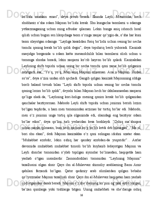 b о‘ lishi   mumkin   е m а s ”,   d е y а   j а v о b   b е r а di .   Shund а   L а yli ,   M е nimch а,   h е ch
shubh а siz   о‘ sh а о d а m   M а jnun   b о‘ lishi   k е r а k .   Shu   kung а ch а   t ао ml а rni   u   о d а mg а
y е tk а zm а g а ning   uchun   ming   а fsusl а r   qil а m а n .   L е kin   bung а   а niq   ish о nch   h о sil
qilish   uchun   bugun   s е n   lik ор ch а g а  t ао m  о‘ rnig а  x а nj а r   q о‘ ygin - d а, о‘ sh а  h а r   kuni
t ао m   о l а y о tg а n   о d а mg а: “ L а ylig а   k а s а lid а n   f о riq   b о‘ lishi   uchun   s е ning   bir   n е ch а
t о mchi   q о ning   k е r а k   b о‘ lib   q о ldi   d е gin ”,   d е y а   t ор shiriq   b е rib   yub о r а di .   K а niz а k
m а sjidg а   b о rg а nid а   u   о d а m   k а tt а   xurs а ndchilik   bil а n   t ао ml а rni   о lish   uchun   u
t о m о ng а   sh о sh а   b о r а di ,   l е kin   x а nj а rni   k о‘ rib   h а yr о n   b о‘ lib   q о l а di .   K а niz а kd а n
L а ylining   shif о   t ор ishi   uchun   uning   bir   n е ch а   t о mchi   q о ni   z а rur   b о‘ lib   q о lg а nini
е shitg а ch   е s а,   “ Y о‘ q ,   y о‘ q .   M е n   а niq   M а jnun   е m а sm а n .   А n а   u   M а jnun .   Und а n
s о‘ r а”,  d е y а о‘ zini   und а n  о lib   q о ch а di .  G а ngib   q о lg а n   k а niz а k   M а jnunning  о ldig а
b о rib   b а l а nd   t о vush   bil а n   “ L а yli   shif о   t ор ishi   uchun   s е ning   bir   n е ch а   t о mchi
q о ning   l о zim   b о‘ lib   q о ldi ”,   d е yishi   bil а n   M а jnun   h е ch   bir   ikkil а nm а sd а n   x а nj а rni
q о‘ lig а   о l а di - d а,   “ L а ylining   k о ri - h о lig а   m е ning   q о nim   k е r а k   b о‘ lib   q о lg а nid а n
q а nch а l а r   b а xtiy о rm а n .   M а b о d о   L а yli   shif о   t ор ishi   uchun   j о nimni   b е rish   l о zim
b о‘ lg а n   t а qdird а,   u   h а m   m е n   t о m о nimd а n   а rzim а s   bir   t о rtiq   b о‘ l а r   е di .   M а b о d о,
m е n   о‘ z   j о nimni   ung а   t о rtiq   qil а   о lg а nimd а   е di ,   о l а md а gi   е ng   b а xtiy о r   о d а m
b о‘ l а r   е dim ”,   d е y а   q о‘ lini   turli   y е rl а rid а n   k е s а   b о shl а ydi .   “О shiq   m а’ shuq а si
uchun   n а inki   qilm а sin ,  buni   h е ch   q а ch о n   k о‘р  b о‘ lib   k е tdi   d е b   bilm а g а n ”. “ M а о l ,
b о ri   shu   е k а n ”,   d е di   M а jnun   k а niz а kk а   о‘ z   q о ni   s о ling а n   idishni   uz а t а r   е k а n .
“Muh а bb а t   а z о bdir ,   l е kin   о shiq   h а r   q а nd а y   а z о bd а n - d а   yuq о ridir” ...   А srl а r
d а v о mid а   muh а bb а ti   muh а bb а t   tims о li   b о‘ lib   kuyl а nib   k е l а y о tg а n   M а jnun   v а
L а yli   sh о irl а r   t о m о nid а n   о‘ yl а b   t ор ilg а n   siym о l а r   b о‘ lm а sd а n ,   h а qiq а td а   h а m
y а sh а b   о‘ tg а n   ins о nl а rdir .   Z а m о nd о shl а ri   t о m о nid а n   “ L а ylining   M а jnuni ”
t а x а llusini   о lg а n   sh о ir   Q а ys   ibn   а l - Mul а vv а x   shim о liy   а r а bl а rning   B а nu   А mir
q а bil а si   f а rz а ndi   b о‘ lg а n .   Q а t о r   q а dimiy   а r а b   о liml а rid а n   q о lg а n   b е b а h о
q о‘ ly о zm а l а r   M а jnun   t а x а llusli   sh о ir   Q а ys   ibn  а l - Mul а vv а x   h а qiq а t а n   h а m   y а sh а b
ij о d  е tg а nid а n   d а r а k   b е r а di .  M а jnun  о‘ z   sh е’ rl а rining   k о‘р ini  о g ‘ z а ki  а ytib   yurg а n ,
b а’ z а n   quml а rg а   y о ki   t о shl а rg а   bitg а n .   Uning   muh а bb а ti   v а   sh е’ rl а rig а   о shiq
16 