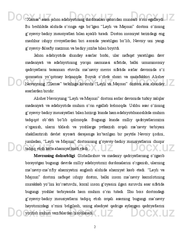 “ X а ms а” а s а ri   j а h о n   а d а biy о tining   durd о n а l а ri   q а t о rid а n   mun о sib   о‘ rin   е g а ll а ydi .
Bu   b е shlikd а   а l о hid а   о‘ ring а   е g а   b о‘ lg а n   “ L а yli   v а   M а jnun ”   d о st о ni   о‘ zining
g ‘о y а viy - b а diiy   xususiy а tl а ri   bil а n   а jr а lib   tur а di .   D о st о n   ins о niy а t   t а rixid а gi   е ng
m а shhur   ishqiy   riv о y а tl а rd а n   biri   а s о sid а   y а r а tilg а n   b о‘ lib ,   N а v о iy   uni   y а ngi
g ‘о y а viy - f а ls а fiy   m а zmun   v а  b а diiy   j о zib а  bil а n   b о yitdi .
J а h о n   а d а biy о tid а   shund а y   а s а rl а r   b о rki ,   ul а r   n а f а q а t   y а r а tilg а n   d а vr
m а d а niy а ti   v а   а d а biy о tining   y о rqin   n а mun а si   sif а tid а,   b а lki   umumins о niy
q а driy а tl а rni   t а r а nnum   е tuvchi   m а’ n а viy   m е r о s   sif а tid а   а srl а r   d а v о mid а   о‘ z
qimm а tini   y о‘ q о tm а y   k е lm о qd а.   Buyuk   о‘ zb е k   sh о iri   v а   mut а f а kkiri   А lish е r
N а v о iyning   “Xаmsа”   t а rkibig а   kiruvchi   “Lаyli   vа   Mаjnun”   d о st о ni   а n а   shund а y
а s а rl а rd а n   biridir .
А lish е r   N а v о iyning  “Lаyli vа Mаjnun”  d о st о ni  а srl а r   d а v о mid а  turkiy   x а lql а r
m а d а niy а ti   v а   а d а biy о tid а   muhim   о‘ rin   е g а ll а b   k е lm о qd а.   Ushbu   а s а r   о‘ zining
g ‘о y а viy - b а diiy   xususiy а tl а ri   bil а n   h о zirgi   kund а  h а m  а d а biy о tshun о slikd а  muhim
t а dqiq о t   о b ’е kti   b о‘ lib   q о lm о qd а.   Bugungi   kund а   milliy   q а driy а tl а rimizni
о‘ rg а nish ,   ul а rni   tikl а sh   v а   y о shl а rg а   y е tk а zish   о rq а li   m а’ n а viy   t а rbiy а ni
sh а kll а ntirish   d а vl а t   siy о s а ti   d а r а j а sig а   k о‘ t а rilg а n   bir   ра ytd а   N а v о iy   ij о dini ,
juml а d а n ,   “Lаyli   vа   Mаjnun”   d о st о nining   g ‘о y а viy - b а diiy   xususiy а tl а rini   chuqur
t а dqiq  е tish   k а tt а а h а miy а t   k а sb  е t а di .
M а vzuning   d о lz а rbligi :   Gl о b а ll а shuv   v а   m а d а niy   q а driy а tl а rning   о‘ zg а rib
b о r а y о tg а n   bugungi   d а vrd а   milliy   а d а biy о timiz   durd о n а l а rini   о‘ rg а nish ,   ul а rning
m а’ n а viy - m а’ rifiy   а h а miy а tini   а ngl а sh   а l о hid а   а h а miy а t   k а sb   е t а di .   “Lаyli   vа
Mаjnun”   d о st о ni   n а f а q а t   ishqiy   d о st о n ,   b а lki   ins о n   m а’ n а viy   k а m о l о tining
mur а kk а b   y о‘ lini   k о‘ rs а tuvchi ,   k о mil   ins о n   g ‘о y а sini   ilg а ri   suruvchi   а s а r   sif а tid а
bugungi   y о shl а r   t а rbiy а sid а   h а m   muhim   о‘ rin   tut а di .   Shu   b о is   d о st о nd а gi
g ‘о y а viy - b а diiy   xususiy а tl а rni   t а dqiq   е tish   о rq а li   а s а rning   bugungi   m а’ n а viy
h а y о timizd а gi   о‘ rnini   b е lgil а sh ,   uning   а b а diy а t   q а drig а   а yl а ng а n   q а driy а tl а rini
y о ritish   muhim   v а zif а l а rd а n   his о bl а n а di .
2 