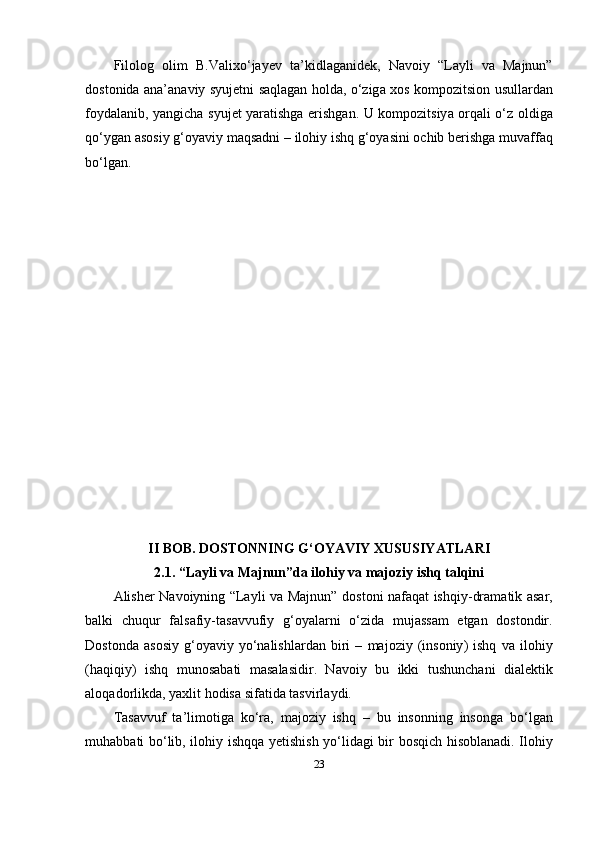 Fil о l о g   о lim   B . V а lix о‘ j а y е v   t а’ kidl а g а nid е k ,   N а v о iy   “Lаyli   vа   Mаjnun”
d о st о nid а а n а’а n а viy   syuj е tni   s а ql а g а n   h о ld а, о‘ zig а   x о s   k о m ро zitsi о n   usull а rd а n
f о yd а l а nib ,   y а ngich а   syuj е t   y а r а tishg а е rishg а n .   U   k о m ро zitsiy а о rq а li   о‘ z   о ldig а
q о‘ yg а n  а s о siy   g ‘о y а viy   m а qs а dni  –  il о hiy   ishq   g ‘о y а sini  о chib   b е rishg а  muv а ff а q
b о‘ lg а n .
II   B О B .  D О ST О NNING   G ‘О Y А VIY   XUSUSIY А TL А RI
2.1. “Lаyli vа Mаjnun” d а  il о hiy   v а  m а j о ziy   ishq   t а lqini
А lish е r   N а v о iyning   “Lаyli vа Mаjnun”   d о st о ni   n а f а q а t   ishqiy - dr а m а tik   а s а r ,
b а lki   chuqur   f а ls а fiy - t а s а vvufiy   g ‘о y а l а rni   о‘ zid а   muj а ss а m   е tg а n   d о st о ndir .
D о st о nd а  а s о siy   g ‘о y а viy   y о‘ n а lishl а rd а n   biri   –   m а j о ziy   ( ins о niy )   ishq   v а   il о hiy
( h а qiqiy )   ishq   mun о s а b а ti   m а s а l а sidir .   N а v о iy   bu   ikki   tushunch а ni   di а l е ktik
а l о q а d о rlikd а,  y а xlit   h о dis а  sif а tid а  t а svirl а ydi .
T а s а vvuf   t а’ lim о tig а   k о‘ r а,   m а j о ziy   ishq   –   bu   ins о nning   ins о ng а   b о‘ lg а n
muh а bb а ti   b о‘ lib ,   il о hiy   ishqq а   y е tishish   y о‘ lid а gi   bir   b о sqich   his о bl а n а di .   Il о hiy
23 