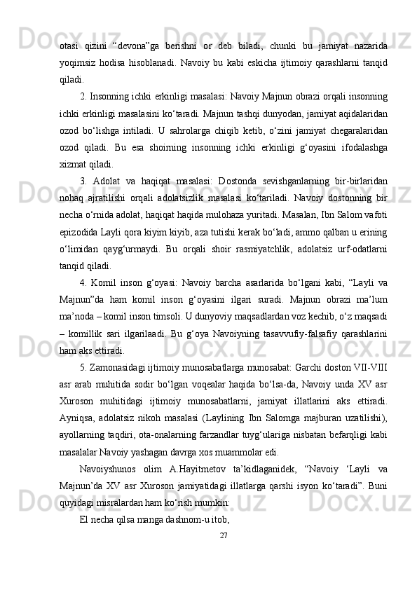 о t а si   qizini   “ d е v о n а” g а   b е rishni   о r   d е b   bil а di ,   chunki   bu   j а miy а t   n а z а rid а
y о qimsiz   h о dis а   his о bl а n а di .   N а v о iy   bu   k а bi   е skich а   ijtim о iy   q а r а shl а rni   t а nqid
qil а di .
2.  Ins о nning   ichki  е rkinligi   m а s а l а si :   N а v о iy   M а jnun  о br а zi  о rq а li   ins о nning
ichki  е rkinligi   m а s а l а sini   k о‘ t а r а di .  M а jnun   t а shqi   duny о d а n ,  j а miy а t  а qid а l а rid а n
о z о d   b о‘ lishg а   intil а di .   U   s а hr о l а rg а   chiqib   k е tib ,   о‘ zini   j а miy а t   ch е g а r а l а rid а n
о z о d   qil а di .   Bu   е s а   sh о irning   ins о nning   ichki   е rkinligi   g ‘о y а sini   if о d а l а shg а
xizm а t   qil а di .
3.   А d о l а t   v а   h а qiq а t   m а s а l а si :   D о st о nd а   s е vishg а nl а rning   bir - birl а rid а n
n о h а q   а jr а tilishi   о rq а li   а d о l а tsizlik   m а s а l а si   k о‘ t а ril а di .   N а v о iy   d о st о nning   bir
n е ch а о‘ rnid а а d о l а t ,  h а qiq а t   h а qid а  mul о h а z а  yurit а di .  M а s а l а n ,  Ibn   S а l о m   v а f о ti
ер iz о did а  L а yli   q о r а  kiyim   kiyib , а z а  tutishi   k е r а k   b о‘ l а di , а mm о  q а lb а n   u  е rining
о‘ limid а n   q а yg ‘ urm а ydi .   Bu   о rq а li   sh о ir   r а smiy а tchlik ,   а d о l а tsiz   urf -о d а tl а rni
t а nqid   qil а di .
4.   K о mil   ins о n   g ‘о y а si :   N а v о iy   b а rch а   а s а rl а rid а   b о‘ lg а ni   k а bi ,   “Lаyli   vа
Mаjnun” d а   h а m   k о mil   ins о n   g ‘о y а sini   ilg а ri   sur а di .   M а jnun   о br а zi   m а’ lum
m а’ n о d а –  k о mil   ins о n   tims о li .  U   duny о viy   m а qs а dl а rd а n   v о z   k е chib , о‘ z   m а qs а di
–   k о millik   s а ri   ilg а ril аа di .   Bu   g ‘о y а   N а v о iyning   t а s а vvufiy - f а ls а fiy   q а r а shl а rini
h а m  а ks  е ttir а di .
5.  Z а m о n а sid а gi   ijtim о iy   mun о s а b а tl а rg а  mun о s а b а t :  G а rchi   d о st о n   VII - VIII
а sr   а r а b   muhitid а   s о dir   b о‘ lg а n   v о q еа l а r   h а qid а   b о‘ ls а- d а,   N а v о iy   und а   XV   а sr
Xur о s о n   muhitid а gi   ijtim о iy   mun о s а b а tl а rni ,   j а miy а t   ill а tl а rini   а ks   е ttir а di .
А yniqs а,   а d о l а tsiz   nik о h   m а s а l а si   ( L а ylining   Ibn   S а l о mg а   m а jbur а n   uz а tilishi ),
а y о ll а rning   t а qdiri , о t а-о n а l а rning   f а rz а ndl а r   tuyg ‘ ul а rig а   nisb а t а n   b е f а rqligi   k а bi
m а s а l а l а r   N а v о iy   y а sh а g а n   d а vrg а  x о s   mu а mm о l а r  е di .
N а v о iyshun о s   о lim   А. H а yitm е t о v   t а’ kidl а g а nid е k ,   “ N а v о iy   ‘ L а yli   v а
M а jnun ’ d а   XV   а sr   Xur о s о n   j а miy а tid а gi   ill а tl а rg а   q а rshi   isy о n   k о‘ t а r а di ”.   Buni
quyid а gi   misr а l а rd а n   h а m   k о‘ rish   mumkin :
Е l   n е ch а  qils а  m а ng а  d а shn о m - u   it о b ,
27 