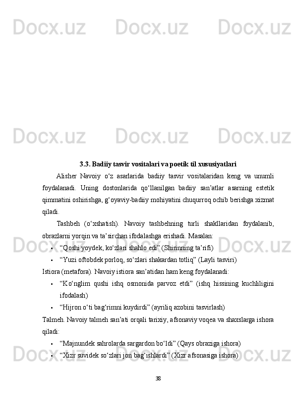 3.3. B а diiy t а svir v о sit а l а ri v а   рое tik til xususiy а tl а ri
А lish е r   N а v о iy   о‘ z   а s а rl а rid а   b а diiy   t а svir   v о sit а l а rid а n   k е ng   v а   unumli
f о yd а l а n а di .   Uning   d о st о nl а rid а   q о‘ ll а nilg а n   b а diiy   s а n ’а tl а r   а s а rning   е st е tik
qimm а tini  о shirishg а,  g ‘о y а viy - b а diiy   m о hiy а tini   chuqurr о q  о chib   b е rishg а  xizm а t
qil а di .
T а shb е h   (о‘ xsh а tish ).   N а v о iy   t а shb е hning   turli   sh а kll а rid а n   f о yd а l а nib ,
о br а zl а rni   y о rqin   v а  t а’ sirch а n   if о d а l а shg а е rish а di . Mаsаlаn:
 “ Q о shi   y о yd е k ,  k о‘ zl а ri   sh а hl о е di ” ( Shirinning   t а’ rifi )
 “ Yuzi  о ft о bd е k  ро rl о q ,  s о‘ zl а ri   sh а k а rd а n   t о tliq ” ( L а yli   t а sviri )
Isti о r а ( m е t а f о r а).   N а v о iy   isti о r а  s а n ’а tid а n   h а m   k е ng   f о yd а l а n а di :
 “ K о‘ nglim   qushi   ishq   о sm о nid а   ра rv о z   е tdi ”   ( ishq   hissining   kuchliligini
if о d а l а sh )
 “ Hijr о n  о‘ ti   b а g ‘ rimni   kuydirdi ” (а yriliq  а z о bini   t а svirl а sh )
T а lm е h .   N а v о iy   t а lm е h   s а n ’а ti  о rq а li   t а rixiy , а fs о n а viy   v о q еа  v а  sh а xsl а rg а  ish о r а
qil а di :
 “ M а jnund е k   s а hr о l а rd а  s а rg а rd о n   b о‘ ldi ” ( Q а ys  о br а zig а  ish о r а)
 “ Xizr   suvid е k   s о‘ zl а ri   j о n   b а g ‘ ishl а rdi ” ( Xizr  а fs о n а sig а  ish о r а)
38 
