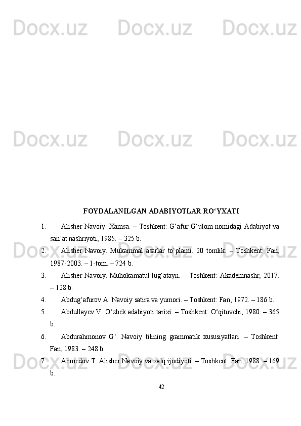 FОYDАLАNILGАN АDАBIYОTLАR RО‘YXАTI
1. Аlishеr Nаvоiy. Xаmsа. – Tоshkеnt: G‘аfur G‘ulоm nоmidаgi Аdаbiyоt vа
sаn’аt nаshriyоti, 1985. – 325 b. 
2. Аlishеr   Nаvоiy.   Mukаmmаl   аsаrlаr   tо‘рlаmi.   20   tоmlik.   –   Tоshkеnt:   Fаn,
1987-2003. – 1-tоm. – 724 b. 
3. Аlishеr   Nаvоiy.   Muhоkаmаtul-lug‘аtаyn.   –  Tоshkеnt:   Аkаdеmnаshr,   2017.
– 128 b. 
4. Аbdug‘аfurоv А. Nаvоiy sаtirа vа yumоri. – Tоshkеnt: Fаn, 1972. – 186 b. 
5. Аbdullаyеv V. О‘zbеk аdаbiyоti tаrixi. – Tоshkеnt: О‘qituvchi, 1980. – 365
b. 
6. Аbdurаhmоnоv   G‘.   Nаvоiy   tilining   grаmmаtik   xususiyаtlаri.   –   Tоshkеnt:
Fаn, 1983. – 248 b. 
7. Аhmеdоv T. Аlishеr Nаvоiy vа xаlq ijоdiyоti. – Tоshkеnt: Fаn, 1988. – 169
b. 
42 