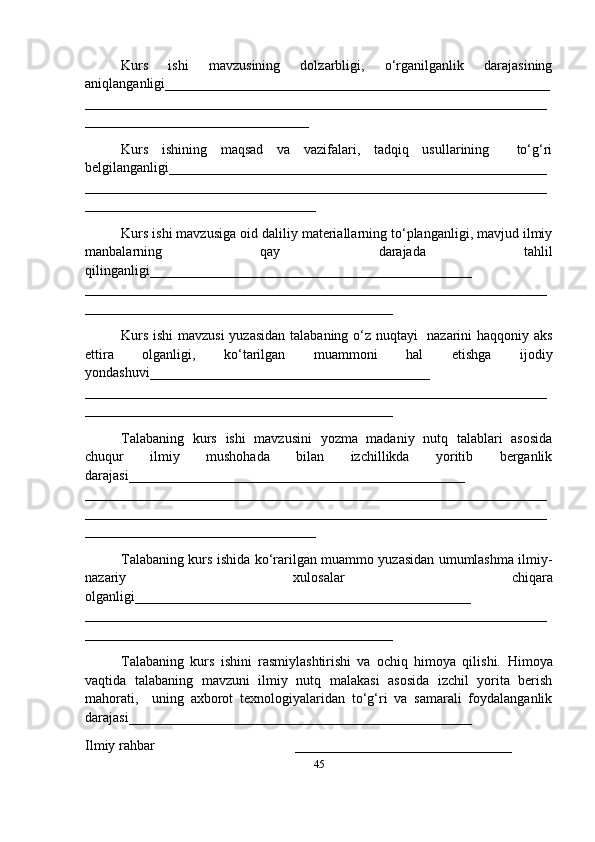 Kurs   ishi   mavzusining   dolzarbligi,   o‘rganilganlik   darajasining
aniqlanganligi_ ______________________________________________________
__________________________________________________________________
________________________________
Kurs   ishining   maqsad   va   vazifalari,   tadqiq   usullarining     to‘g‘ri
belgilanganligi ______________________________________________________
__________________________________________________________________
_________________________________
Kurs ishi mavzusiga oid daliliy materiallarning to‘planganligi, mavjud ilmiy
manbalarning   qay   darajada   tahlil
qilinganligi_________ _____________________________________
__________________________________________________________________
____________________________________________
Kurs ishi  mavzusi  yuzasidan talabaning o‘z nuqtayi   nazarini haqqoniy aks
ettira   olganligi,   ko‘tarilgan   muammoni   hal   etishga   ijodiy
yondashuvi________________________________________
______ ____________________________________________________________
____________________________________________
Talabaning   kurs   ishi   mavzusini   yozma   madaniy   nutq   talablari   asosida
chuqur   ilmiy   mushohada   bilan   izchillikda   yoritib   berganlik
darajasi________________________________________________
____________ ______________________________________________________
__________________________________________________________________
_________________________________
Talabaning kurs ishida ko‘rarilgan muammo yuzasidan umumlashma ilmiy-
nazariy   xulosalar   chiqara
olganligi ________________________________________________
__________________________________________________________________
____________________________________________
Talabaning   kurs   ishini   rasmiylashtirishi   va   ochiq   himoya   qilishi.   Himoya
vaqtida   talabaning   mavzuni   ilmiy   nutq   malakasi   asosida   izchil   yorita   berish
mahorati,     uning   axborot   texnologiyalaridan   to‘g‘ri   va   samarali   foydalanganlik
darajasi_________________________________________________
Ilmiy rahbar                                        _______________________________
45 