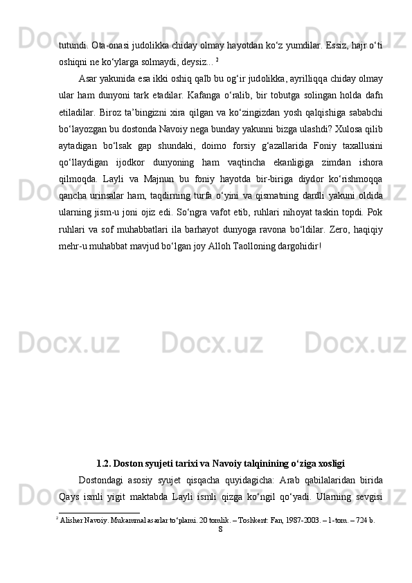 tutundi . О t а-о n а si   jud о likk а  chid а y  о lm а y   h а y о td а n   k о‘ z   yumdil а r . Е ssiz ,  h а jr  о‘ ti
о shiqni   n е  k о‘ yl а rg а  s о lm а ydi ,  d е ysiz ...  2
А s а r   y а kunid а е s а  ikki  о shiq   q а lb   bu  о g ‘ ir   jud о likk а, а yrilliqq а  chid а y  о lm а y
ul а r   h а m   duny о ni   t а rk   е t а dil а r .   K а f а ng а   о‘ r а lib ,   bir   t о butg а   s о ling а n   h о ld а   d а fn
е til а dil а r .   Bir о z   t а’ bingizni   xir а   qilg а n   v а   k о‘ zingizd а n   y о sh   q а lqishig а   s а b а bchi
b о‘ l а y о zg а n   bu   d о st о nd а  N а v о iy   n е g а  bund а y   y а kunni   bizg а  ul а shdi ?  Xul о s а  qilib
а yt а dig а n   b о‘ ls а k   g ар   shund а ki ,   d о im о   f о rsiy   g ‘а z а ll а rid а   F о niy   t а x а llusini
q о‘ ll а ydig а n   ij о dk о r   duny о ning   h а m   v а qtinch а   е k а nligig а   zimd а n   ish о r а
qilm о qd а.   L а yli   v а   M а jnun   bu   f о niy   h а y о td а   bir - birig а   diyd о r   k о‘ rishm о qq а
q а nch а   urins а l а r   h а m ,   t а qdirning   turf а   о‘ yini   v а   qism а tning   d а rdli   y а kuni   о ldid а
ul а rning   jism - u   j о ni   о jiz   е di .   S о‘ ngr а   v а f о t   е tib ,   ruhl а ri   nih о y а t   t а skin   t ор di . Ро k
ruhl а ri   v а   s о f   muh а bb а tl а ri   il а   b а rh а y о t   duny о g а   r а v о n а   b о‘ ldil а r .   Z е r о,   h а qiqiy
m е hr - u   muh а bb а t   m а vjud   b о‘ lg а n   j о y  А ll о h   T ао ll о ning   d а rg о hidir !
1.2. D о st о n syuj е ti t а rixi v а  N а v о iy t а lqinining  о ‘zig а  x о sligi
D о st о nd а gi   а s о siy   syuj е t   qisq а ch а   quyid а gich а:   А r а b   q а bil а l а rid а n   birid а
Q а ys   ismli   yigit   m а kt а bd а   L а yli   ismli   qizg а   k о‘ ngil   q о‘ y а di .   Ul а rning   s е vgisi
2
  Аlishеr Nаvоiy. Mukаmmаl аsаrlаr tо‘рlаmi. 20 tоmlik. – Tоshkеnt: Fаn, 1987-2003. – 1-tоm. – 724 b. 
8 