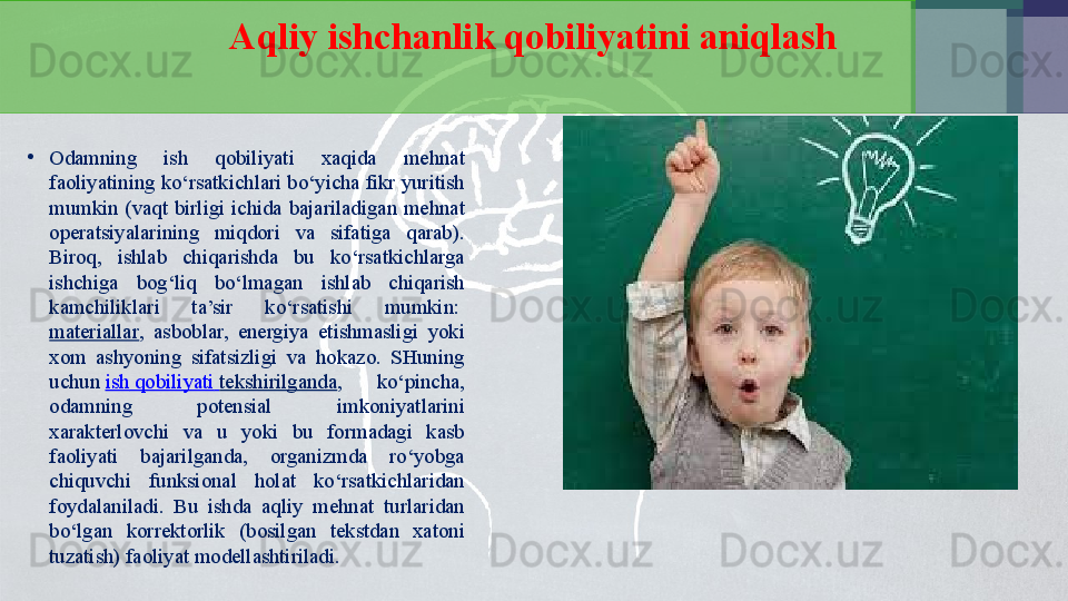 Aqliy ishchanlik qobiliyatini aniqlash
•
Odamning  ish  qobiliyati  xaqida  mehnat 
faoliyatining ko‘rsatkichlari bo‘yicha fikr yuritish 
mumkin  (vaqt  birligi  ichida  bajariladigan  mehnat 
operatsiyalarining  miqdori  va  sifatiga  qarab). 
Biroq,  ishlab  chiqarishda  bu  ko‘rsatkichlarga 
ishchiga  bog‘liq  bo‘lmagan  ishlab  chiqarish 
kamchiliklari  ta’sir  ko‘rsatishi  mumkin: 
materiallar ,  asboblar,  energiya  etishmasligi  yoki 
xom  ashyoning  sifatsizligi  va  hokazo.  SHuning 
uchun	
  ish   qobiliyati   tekshirilganda ,  ko‘pincha, 
odamning  potensial  imkoniyatlarini 
xarakterlovchi  va  u  yoki  bu  formadagi  kasb 
faoliyati  bajarilganda,  organizmda  ro‘yobga 
chiquvchi  funksional  holat  ko‘rsatkichlaridan 
foydalaniladi.  Bu  ishda  aqliy  mehnat  turlaridan 
bo‘lgan  korrektorlik  (bosilgan  tekstdan  xatoni 
tuzatish) faoliyat modellashtiriladi. 