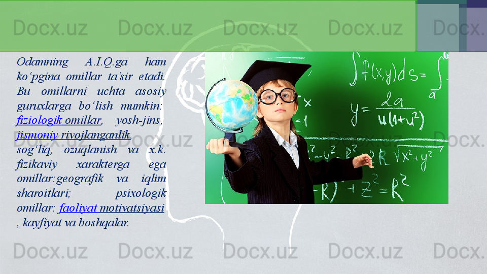 Odamning  A.I.Q.ga  ham 
ko‘pgina  omillar  ta’sir  etadi. 
Bu  omillarni  uchta  asosiy 
guruxlarga  bo‘lish  mumkin: 
fiziologik   omillar ,  yosh-jins,
 
jismoniy   rivojlanganlik , 
sog‘liq,  ozuqlanish  va  x.k. 
fizikaviy  xarakterga  ega 
omillar:geografik  va  iqlim 
sharoitlari;  psixologik 
omillar:	
  faoliyat   motivatsiyasi
, kayfiyat va boshqalar. 