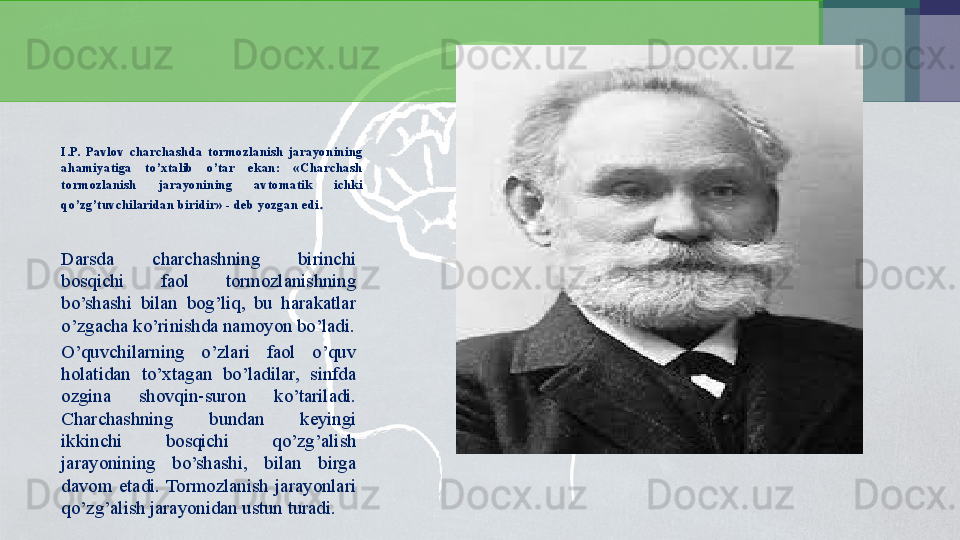 I.P.  Pavlov  charchashda  tormozlanish  jarayonining 
ahamiyatiga  to’xtalib  o’tar  ekan:  «Charchash 
tormozlanish  jarayonining  avtomatik  ichki 
qo’zg’tuvchilaridan biridir» - deb yozgan edi .
Darsda  charchashning  birinchi 
bosqichi  faol  tormozlanishning 
bo’shashi  bilan  bog’liq,  bu  harakatlar 
o’zgacha ko’rinishda namoyon bo’ladi.
O’quvchilarning  o’zlari  faol  o’quv 
holatidan  to’xtagan  bo’ladilar,  sinfda 
ozgina  shovqin-suron  ko’tariladi. 
Charchashning  bundan  keyingi 
ikkinchi  bosqichi  qo’zg’alish 
jarayonining  bo’shashi,  bilan  birga 
davom  etadi.  Tormozlanish  jarayonlari 
qo’zg’alish jarayonidan ustun turadi.