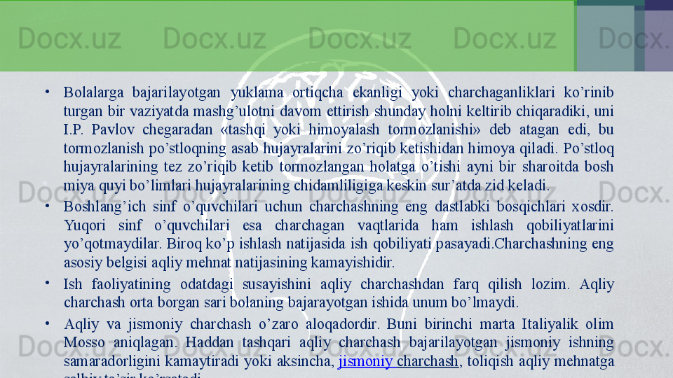 •
Bolalarga  bajarilayotgan  yuklama  ortiqcha  ekanligi  yoki  charchaganliklari  ko’rinib 
turgan  bir  vaziyatda  mashg’ulotni  davom  ettirish  shunday holni  keltirib  chiqaradiki,  uni 
I.P.  Pavlov  chegaradan  «tashqi  yoki  himoyalash  tormozlanishi»  deb  atagan  edi,  bu 
tormozlanish  po’stloqning  asab  hujayralarini zo’riqib ketishidan himoya qiladi.  Po’stloq 
hujayralarining  tez  zo’riqib  ketib  tormozlangan  holatga  o’tishi  ayni  bir  sharoitda  bosh 
miya quyi bo’limlari hujayralarining chidamliligiga keskin sur’atda zid keladi.
•
Boshlang’ich  sinf  o’quvchilari  uchun  charchashning  eng  dastlabki  bosqichlari  xosdir. 
Yuqori  sinf  o’quvchilari  esa  charchagan  vaqtlarida  ham  ishlash  qobiliyatlarini 
yo’qotmaydilar. Biroq ko’p ishlash natijasida ish qobiliyati pasayadi.Charchashning eng 
asosiy belgisi aqliy mehnat natijasining kamayishidir.
•
Ish  faoliyatining  odatdagi  susayishini  aqliy  charchashdan  farq  qilish  lozim.  Aqliy 
charchash orta borgan sari bolaning bajarayotgan ishida unum bo’lmaydi.
•
Aqliy  va  jismoniy  charchash  o’zaro  aloqadordir.  Buni  birinchi  marta  Italiyalik  olim 
Mosso  aniqlagan.  Haddan  tashqari  aqliy  charchash  bajarilayotgan  jismoniy  ishning 
samaradorligini  kamaytiradi  yoki  aksincha,  jismoniy   charchash ,  toliqish  aqliy  mehnatga 
salbiy ta’sir ko’rsatadi.