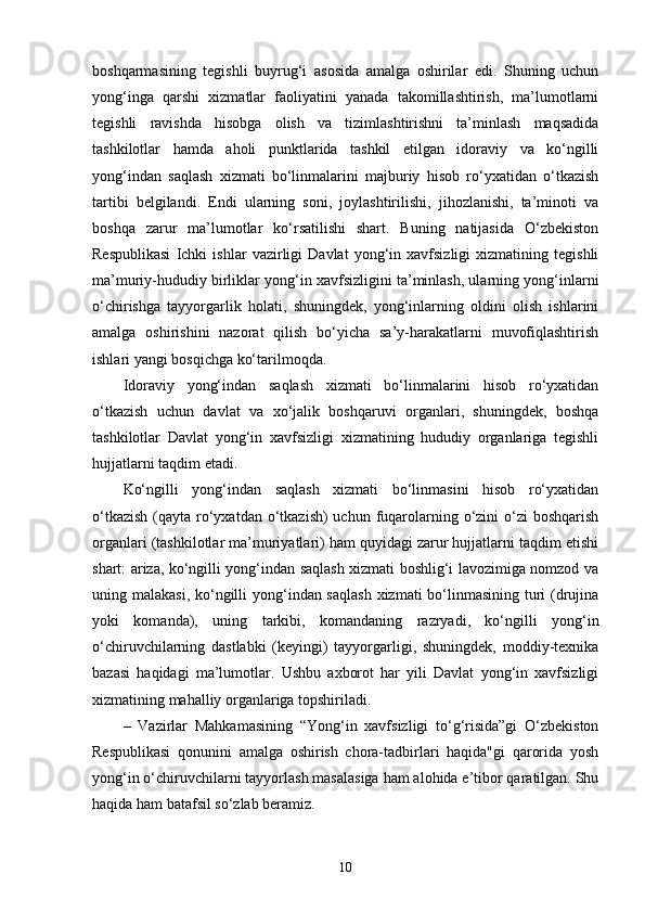 boshqarmasining   tegishli   buyrug‘i   asosida   amalga   oshirilar   edi.   Shuning   uchun
yong‘inga   qarshi   xizmatlar   faoliyatini   yanada   takomillashtirish,   ma’lumotlarni
tegishli   ravishda   hisobga   olish   va   tizimlashtirishni   ta’minlash   maqsadida
tashkilotlar   hamda   aholi   punktlarida   tashkil   etilgan   idoraviy   va   ko‘ngilli
yong‘indan   saqlash   xizmati   bo‘linmalarini   majburiy   hisob   ro‘yxatidan   o‘tkazish
tartibi   belgilandi.   Endi   ularning   soni,   joylashtirilishi,   jihozlanishi,   ta’minoti   va
boshqa   zarur   ma’lumotlar   ko‘rsatilishi   shart.   Buning   natijasida   O‘zbekiston
Respublikasi   Ichki   ishlar   vazirligi   Davlat   yong‘in   xavfsizligi   xizmatining   tegishli
ma’muriy-hududiy birliklar yong‘in xavfsizligini ta’minlash, ularning yong‘inlarni
o‘chirishga   tayyorgarlik   holati,   shuningdek,   yong‘inlarning   oldini   olish   ishlarini
amalga   oshirishini   nazorat   qilish   bo‘yicha   sa’y-harakatlarni   muvofiqlashtirish
ishlari yangi bosqichga ko‘tarilmoqda.
Idoraviy   yong‘indan   saqlash   xizmati   bo‘linmalarini   hisob   ro‘yxatidan
o‘tkazish   uchun   davlat   va   xo‘jalik   boshqaruvi   organlari,   shuningdek,   boshqa
tashkilotlar   Davlat   yong‘in   xavfsizligi   xizmatining   hududiy   organlariga   tegishli
hujjatlarni taqdim etadi.
Ko‘ngilli   yong‘indan   saqlash   xizmati   bo‘linmasini   hisob   ro‘yxatidan
o‘tkazish  (qayta ro‘yxatdan o‘tkazish)  uchun fuqarolarning o‘zini  o‘zi  boshqarish
organlari (tashkilotlar ma’muriyatlari) ham quyidagi zarur hujjatlarni taqdim etishi
shart: ariza, ko‘ngilli yong‘indan saqlash xizmati boshlig‘i lavozimiga nomzod va
uning malakasi, ko‘ngilli yong‘indan saqlash  xizmati  bo‘linmasining turi  (drujina
yoki   komanda),   uning   tarkibi,   komandaning   razryadi,   ko‘ngilli   yong‘in
o‘chiruvchilarning   dastlabki   (keyingi)   tayyorgarligi,   shuningdek,   moddiy-texnika
bazasi   haqidagi   ma’lumotlar.   Ushbu   axborot   har   yili   Davlat   yong‘in   xavfsizligi
xizmatining mahalliy organlariga topshiriladi.
–   Vazirlar   Mahkamasining   “Yong‘in   xavfsizligi   to‘g‘risida”gi   O‘zbekiston
Respublikasi   qonunini   amalga   oshirish   chora-tadbirlari   haqida"gi   qarorida   yosh
yong‘in o‘chiruvchilarni tayyorlash masalasiga ham alohida e’tibor qaratilgan. Shu
haqida ham batafsil so‘zlab beramiz.
10 