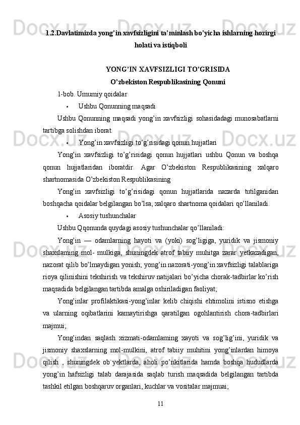 1.2. Davlatimizda yong’in xavfsizligini ta’minlash bo’yicha ishlarning hozirgi
holati va istiqboli
YONG’IN XAVFSIZLIGI TO’GRISIDA
O’zbekiston Respublikasining Qonuni
1-bob. Umumiy qoidalar
 Ushbu Qonunning maqsadi
Ushbu   Qonunning   maqsadi   yong’in   xavfsizligi   sohasidadagi   munosabatlarni
tartibga solishdan iborat.
 Yong’in xavfsizligi to’g’risidagi qonun hujjatlari
Yong’in   xavfsizligi   to’g’risidagi   qonun   hujjatlari   ushbu   Qonun   va   boshqa
qonun   hujjatlaridan   iboratdir.   Agar   O’zbekiston   Respublikasining   xalqaro
shartnomasida O’zbekiston Respublikasining
Yong’in   xavfsizligi   to’g’risidagi   qonun   hujjatlarida   nazarda   tutilganidan
boshqacha qoidalar belgilangan bo’lsa, xalqaro shartnoma qoidalari qo’llaniladi.
 Asosiy tushunchalar
Ushbu Qqonunda quydagi asosiy tushunchalar qo’llaniladi:
Yong’in   —   odamlarning   hayoti   va   (yoki)   sog’ligiga,   yuridik   va   jismoniy
shaxslaming   mol-   mulkiga,   shuningdek   atrof   tabiiy   muhitga   zarar   y etkazadigan,
nazorat qilib bo’lmaydigan yonish; yong’in nazorati-yong’in xavfsizligi talablariga
rioya qilinishini tekshirish va tekshiruv natijalari bo’yicha chorak-tadbirlar ko’rish
maqsadida belgilangan tartibda amalga oshiriladigan faoliyat;
Yong’inlar   profilaktikasi-yong’inlar   kelib   chiqishi   ehtimolini   istisno   etishga
va   ularning   oqibatlarini   kamaytirishga   qaratilgan   ogohlantirish   chora-tadbirlari
majmui;
Yong’indan   saqlash   xizmati-odamlaming   xayoti   va   sog’lig’ini,   yuridik   va
jismoniy   shaxslarning   mol-mulkini,   atrof   tabiiy   muhitini   yong’inlardan   himoya
qilish   ,   shuningdek   ob`yektlarda,   aholi   po’nkitlarida   hamda   boshqa   hududlarda
yong’in   hafsizligi   talab   darajasida   saqlab   turish   maqsadida   belgilangan   tartibda
tashkil etilgan boshqaruv organlari, kuchlar va vositalar majmuai;
11 