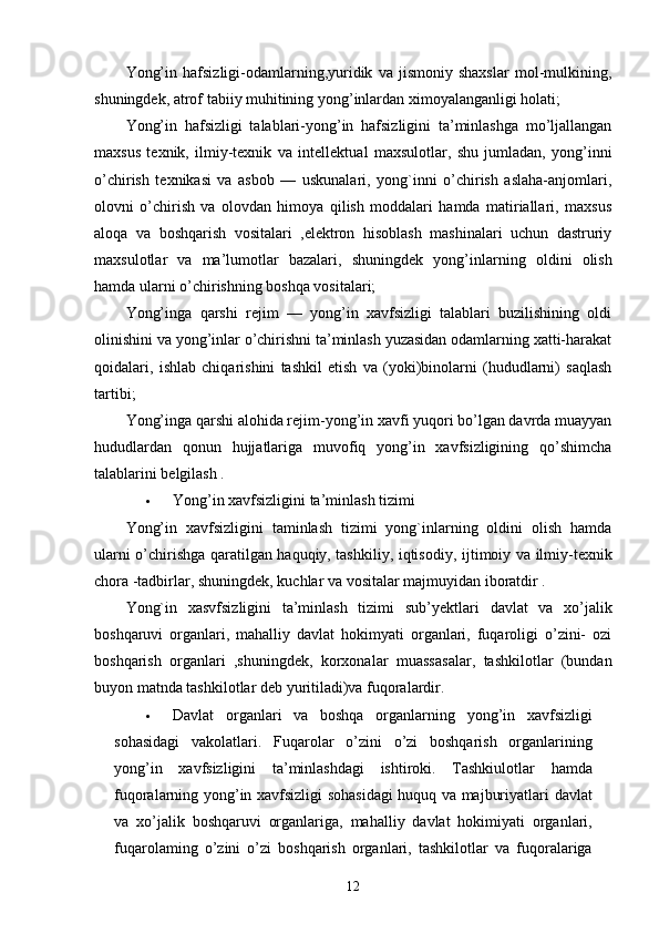 Yong’in   hafsizligi-odamlarning,yuridik   va   jismoniy   shaxslar   mol-mulkining,
shuningdek, atrof tabiiy muhitining yong’inlardan ximoyalanganligi holati;
Yong’in   hafsizligi   talablari-yong’in   hafsizligini   ta’minlashga   mo’ljallangan
maxsus   texnik,   ilmiy-texnik   va   intellekt u al   m a xsulotlar,   shu   jumladan,   yong’inni
o’chirish   texnikasi   va   asbob   —   uskunalari,   yong`inni   o’chirish   aslaha-anjomlari,
olovni   o’chirish   va   olovdan   himoya   qilish   moddalari   hamda   matiriallari,   maxsus
aloqa   va   boshqarish   vositalari   ,elektron   hisoblash   mashinalari   uchun   dastruriy
maxsulotlar   va   ma’lumotlar   bazalari,   shuningdek   yong’inla rn ing   oldini   olish
hamda ularni o’chirishning boshqa vositalari;
Yong’inga   qarshi   rejim   —   yong’in   xavfsizligi   talablari   buzilishining   oldi
olinishini va yong’inlar o’chirishni ta’minlash yuzasidan odamlarning xatti-harakat
qoidalari,   ishlab   chiqarishini   tashkil   etish   va   (yoki)binolarni   (hududlarni)   saqlash
tartibi;
Yong’inga qarshi alohida rejim-yong’in xavfi yuqori bo’lgan davrda muayyan
hududlardan   qonun   hujjatlariga   muvofiq   yong’in   xavfsizligining   qo’shimcha
talablarini belgilash .
 Yong’in xavfsizligini ta’minlash tizimi
Yong’in   xavfsizligini   taminlash   tizimi   yong`inlarning   oldini   olish   hamda
ularni o’chirishga qaratilgan haquqiy, tashkiliy, iqtisodiy, i j timoiy va ilmiy-texnik
chora -tadbirlar, shuningdek, kuchlar va vositalar majmuyidan iboratdir .
Yong`in   xasvfsizligini   ta’minlash   tizimi   sub’ y ektlari   davlat   va   xo’jalik
boshqaruvi   organlari,   mahalliy   davlat   hokimyati   organlari,   fuqaroligi   o’zini-   ozi
boshqarish   organlari   ,shuningdek,   korxonalar   muassa sa lar,   tashkilotlar   (bundan
buyon matnda tashkilotlar deb yuritiladi)va fuqoralardir.
 Davlat   organlari   va   boshqa   organlarning   yong ’ in   xavfsizligi
sohasidagi   vakolatlari .   Fuqarolar   o ’ zini   o ’ zi   boshqarish   organlarining
yong ’ in   xavfsizligini   ta ’ minlashdagi   ishtiroki .   Tashkiulotlar   hamda
fuqoralarning   yong ’ in   xavfsizligi   sohasidagi   huquq   va   majburiyatlari   davlat
va   xo ’ jalik   boshqaruvi   organlariga ,   mahalliy   davlat   hokimiyati   organlari ,
fuqarolaming   o ’ zini   o ’ zi   boshqarish   organlari ,   tashkilotlar   va   fuqoralariga
12 