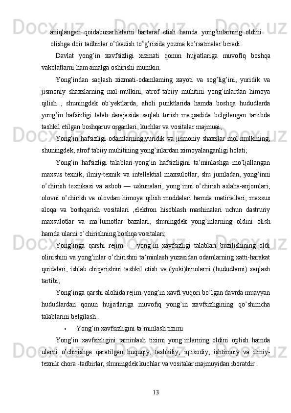 aniqlangan   qoidabuzarliklarni   bartaraf   etish   hamda   yong ’ inlarning   oldini
olishga   doir   tadbirlar   o ’ tkazish   to ’ g ’ risida   yozma   ko ’ rsatmalar   beradi .
Davlat   yong ’ in   xavfsizligi   xizmati   qonun   hujjatlariga   muvoflq   boshqa
vakolatlarni   ham   amalga   oshirishi   mumkin .
Yong’indan   saqlash   xizmati-odamlaming   xayoti   va   sog’lig’ini,   yuridik   va
jismoniy   shaxslarning   mol-mulkini,   atrof   tabiiy   muhitini   yong’inlardan   himoya
qilish   ,   shuningdek   ob`yektlarda,   aholi   p u nktlarida   hamda   boshqa   hududlarda
yong’in   hafsizligi   talab   darajasida   saqlab   turish   maqsadida   belgilangan   tartibda
tashkil etilgan boshqaruv organlari, kuchlar va vositalar majmuai;
Yong’in   hafsizligi-odamlarning,yuridik   va   jismoniy   shaxslar   mol-mulkining,
shuningdek, atrof tabiiy muhitining yong’inlardan ximoyalanganligi holati;
Yong’in   hafsizligi   talablari-yong’in   hafsizligini   ta’minlashga   mo’ljallangan
maxsus   texnik,   ilmiy-texnik   va   intellektial   m a xsulotlar,   shu   jumladan,   yong’inni
o’chirish   texnikasi   va   asbob   —   uskunalari,   yong`inni   o’chirish   aslaha-anjomlari,
olovni   o’chirish   va   olovdan   himoya   qilish   moddalari   hamda   matiriallari,   maxsus
aloqa   va   boshqarish   vositalari   ,elektron   hisoblash   mashinalari   uchun   dastruriy
maxsulotlar   va   ma’lumotlar   bazalari,   shuningdek   yong’inla rn ing   oldini   olish
hamda ularni o’chirishning boshqa vositalari;
Yong’inga   qarshi   rejim   —   yong’in   xavfsizligi   talablari   buzilishining   oldi
olinishini va yong’inlar o’chirishni ta’minlash yuzasidan odamlarning xatti-harakat
qoidalari,   ishlab   chiqarishini   tashkil   etish   va   (yoki)binolarni   (hududlarni)   saqlash
tartibi;
Yong’inga qarshi alohida rejim-yong’in xavfi yuqori bo’lgan davrda muayyan
hududlardan   qonun   hujjatlariga   muvofiq   yong’in   xavfsizligining   qo’shimcha
talablarini belgilash .
 Yong’in xavfsizligini ta’minlash tizimi
Yong’in   xavfsizligini   taminlash   tizimi   yong`inlarning   oldini   oplish   hamda
ularni   o’chirishga   qaratilgan   h u quqiy,   tashkiliy,   iqtisodiy,   ishtimoiy   va   ilmiy-
texnik chora -tadbirlar, shuningdek kuchlar va vositalar majmuyidan iboratdir .
13 