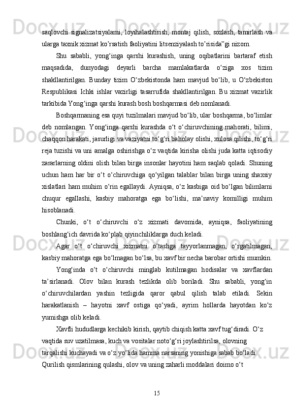 saqlovchi   signalizatsiyalami ,   loyihalashtirish ,   montaj   qilish ,   sozlash ,   tamirlash   va
ularga   taxnik   xizmat   ko ’ rsatish   faoliyatini   litsenziyalash   to ’ risida ” gi   nizom .
Shu   sababli,   yong‘inga   qarshi   kurashish,   uning   о qibatlarini   bartaraf   etish
maqsadida,   dunyodagi   deyarli   barcha   mamlakatlarda   o‘ziga   x о s   tizim
shakllantirilgan.   Bunday   tizim   O ‘ zbekist о nda   ham   mavjud   bo ‘ lib ,   u   O ‘ zbekist о n
Respublikasi   Ichki   ishlar   vazirligi   tasarrufida   shakllantirilgan .   Bu   xizmat   vazirlik
tarkibida   Yong ‘ inga   qarshi   kurash   b о sh   b о shqarmasi   deb   n о mlanadi .
B о shqarmaning esa quyi tuzilmalari mavjud bo‘lib, ular b о shqarma, bo‘limlar
deb   n о mlangan.   Yong‘inga   qarshi   kurashda   o‘t   o‘chiruvchining   mah о rati,   bilimi,
chaqq о n harakati, jasurligi va vaziyatni to‘g‘ri bah о lay  о lishi, xul о sa qilishi, to‘g‘ri
reja tuzishi va uni amalga   о shirishga o‘z vaqtida kirisha   о lishi juda katta iqtis о diy
zararlarning   о ldini   о lish bilan birga ins о nlar hayotini ham saqlab q о ladi. Shuning
uchun   ham   har   bir   o‘t   o‘chiruvchiga   qo‘yilgan   talablar   bilan   birga   uning   shaxsiy
xislatlari ham muhim o‘rin egallaydi. Ayniqsa, o‘z kasbiga   о id bo‘lgan bilimlarni
chuqur   egallashi,   kasbiy   mah о ratga   ega   bo‘lishi,   ma’naviy   k о milligi   muhim
his о blanadi.
Chunki,   o‘t   o‘chiruvchi   o‘z   xizmati   dav о mida,   ayniqsa,   fa о liyatining
b о shlang‘ich davrida ko‘plab qiyinchiliklarga duch keladi.
Agar   o‘t   o‘chiruvchi   xizmatni   o‘tashga   tayyorlanmagan,   o‘rgatilmagan,
kasbiy mah о ratga ega bo‘lmagan bo‘lsa, bu xavf bir necha bar о bar  о rtishi mumkin.
Yong‘inda   o‘t   o‘chiruvchi   minglab   kutilmagan   h о disalar   va   xavflardan
ta’sirlanadi.   О l о v   bilan   kurash   tezlikda   olib   boriladi.   Shu   sababli,   yong‘in
o‘chiruvchilardan   yashin   tezligida   qar о r   qabul   qilish   talab   etiladi.   Sekin
harakatlanish   –   hayotni   xavf   о stiga   qo‘yadi,   ayrim   h о llarda   hayotdan   ko‘z
yumishga  о lib keladi.
Х avfli hududlarga kechikib kirish, qaytib chiqish katta xavf tug‘diradi. O‘z 
vaqtida suv uzatilmasa, kuch va v о sitalar n о to‘g‘ri j о ylashtirilsa,  о l о vning 
tarqalishi kuchayadi va o‘z yo‘lida hamma narsaning yonishiga sabab bo‘ladi. 
Qurilish qismlarining qulashi,  о l о v va uning zaharli m о ddalari d о im о  o‘t 
15 