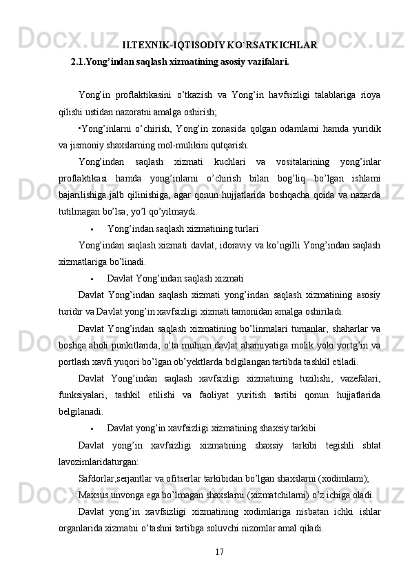 II.TEXNIK-IQTISODIY KO`RSATKICHLAR
2.1.Yong’indan saqlash xizmatining asosiy vazifalari.
Yong’in   proflaktikasini   o’tkazish   va   Yong’in   havfsizligi   talablariga   rioya
qilishi ustidan nazoratni amalga oshirish; 
•Yong’inlarni   o’chirish,   Yong’in   zonasida   qolgan   odamlarni   hamda   yuridik
va jismoniy shaxslarning mol-mulikini qutqarish.
Yong’indan   saqlash   xizmati   kuchlari   va   vositalarining   yong’inlar
proflaktikasi   hamda   yong’inlarni   o’chirish   bilan   bog’liq   bo’lgan   ishlami
bajarilishiga   jalb  qilinishiga,  agar  qonun  hujjatlarida  boshqacha   qoida  va  nazarda
tutilmagan bo’lsa, yo’l qo’yilmaydi.
 Yong’indan saqlash xizmatining turlari
Yong’indan saqlash xizmati davlat, idoraviy va ko’ngilli Yong’indan saqlash
xizmatlariga bo’linadi.
 Davlat Yong’indan saqlash xizmati
Davlat   Yong’indan   saqlash   xizmati   yong’indan   saqlash   xizmatining   asosiy
turidir va Davlat yong’in xavfsizligi xizmati tamonidan amalga oshiriladi.
Davlat   Yong’indan   saqlash   xizmatining   bo’linmalari   tumanlar,   shaharlar   va
boshqa aholi punkitlarida, o’ta muhum davlat ahamiyatiga molik yoki yortg’in va
portlash xavfi yuqori bo’lgan ob’ yek tlarda belgilangan tartibda tashkil etiladi.
Davlat   Yong’indan   saqlash   xavfsizligi   xizmatining   tuzilishi,   vazefalari,
funksiyalari,   tashkil   etilishi   va   faoliyat   yuritish   tartibi   qonun   hujjatlarida
belgilanadi.
 Davlat   yong ’ in   xavfsizligi   xizmatining   shaxsiy   tarkibi
Davlat   yong ’ in   xavfsizligi   xizmatining   shaxsiy   tarkibi   tegishli   shtat
lavozimlaridaturgan :
Safdorlar , serjantlar   va   ofitserlar   tarkibidan   bo ’ lgan   shaxslarni  ( xodimlami );
Maxsus   unvonga   ega   bo ’ lmagan   shaxslarni  ( xizmatchilarni )  o ’ z   ichiga   oladi .
Davlat   yong ’ in   xavfsizligi   xizmatining   xodimlariga   nisbatan   ichki   ishlar
organlarida   xizmatni   o ’ tashni   tartibga   soluvchi   nizomlar   amal   qiladi .
17 