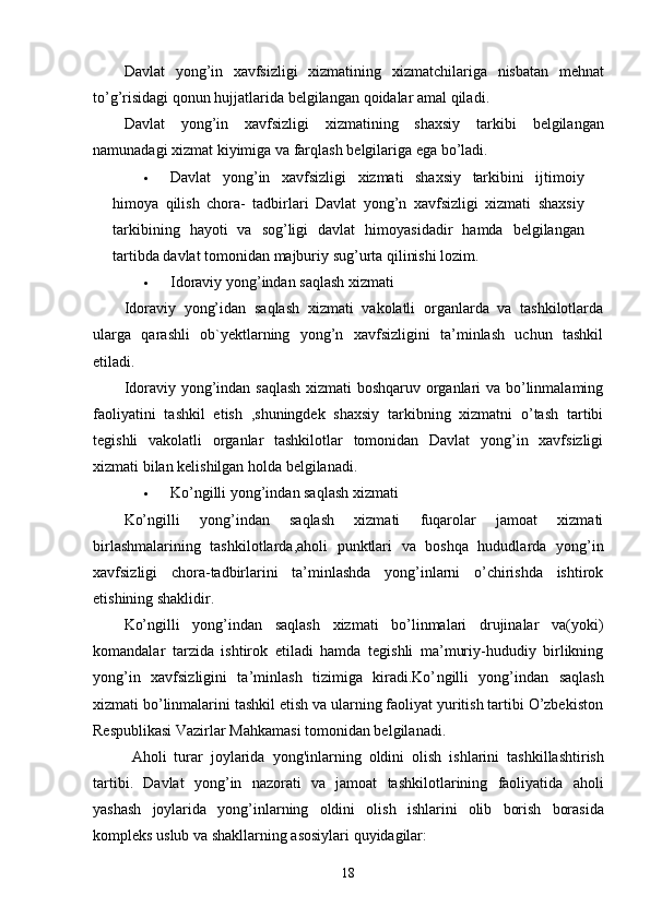 Davlat   yong ’ in   xavfsizligi   xizmatining   xizmatchilariga   nisbatan   mehnat
to ’ g ’ risidagi   qonun   hujjatlarida   belgilangan   qoidalar   amal   qiladi .
Davlat   yong ’ in   xavfsizligi   xizmatining   shaxsiy   tarkibi   belgilangan
namunadagi   xizmat   kiyimiga   va   farqlash   belgilariga   ega   bo ’ ladi .
 Davlat   yong ’ in   xavfsizligi   xizmati   shaxsiy   tarkibini   ijtimoiy
himoya   qilish   chora -   tadbirlari   Davlat   yong ’ n   xavfsizligi   xizmati   shaxsiy
tarkibining   hayoti   va   sog ’ ligi   davlat   himoyasidadir   hamda   belgilangan
tartibda   davlat   tomonidan   majburiy   sug ’ urta   qilinishi   lozim .
 Idoraviy yong’indan saqlash xizmati
Idoraviy   yong’idan   saqlash   xizmati   vakolatli   organlarda   va   tashkilotlarda
ularga   qarashli   ob`yektlarning   yong’n   xavfsizligini   ta’minlash   uchun   tashkil
etiladi.
Idoraviy yong’indan saqlash xizmati boshqaruv organlari va bo’linmalaming
faoliyatini   tashkil   etish   ,shuningdek   shaxsiy   tarkibning   xizmatni   o’tash   tartibi
tegishli   vakolatli   organlar   tashkilotlar   tomonidan   Davlat   yong’in   xavfsizligi
xizmati bilan kelishilgan holda belgilanadi.
 Ko’ngilli yong’indan saqlash xizmati
Ko’ngilli   yong’indan   saqlash   xizmati   fuqarolar   jamoat   xizmati
birlashmalarining   tashkilotlarda,aholi   punktlari   va   boshqa   hududlarda   yong’in
xavfsizligi   chora-tadbirlarini   ta’minlashda   yong’inlarni   o’chirishda   ishtirok
etishining shaklidir.
Ko’ngilli   yong’indan   saqlash   xizmati   bo’linmalari   drujinalar   va(yoki)
komandalar   tarzida   ishtirok   etiladi   hamda   tegishli   ma’muriy-hududiy   birlikning
yong’in   xavfsizligini   ta’minlash   tizimiga   kiradi.Ko’ n gilli   yong’indan   saqlash
xizmati bo’linmalarini tashkil etish va ularning faoliyat yuritish tartibi O’zbekiston
Respublikasi Vazirlar Mahkamasi tomonidan belgilanadi.
Aholi   turar   joylarida   yong ' inlarning   oldini   olish   ishlarini   tashkillashtirish
tartibi .   Davlat   yong ’ in   nazorati   va   jamoat   tashkilotlarining   faoliyatida   aholi
yashash   joylarida   yong ’ inlarning   oldini   olish   ishlarini   olib   borish   borasida
kompleks   uslub   va   shakllarning   asosiylari   quyidagilar :
18 