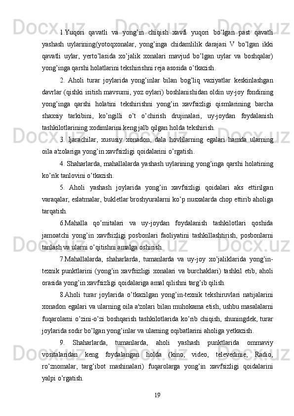 1. Yuqori   qavatli   va   yong ’ in   chiqish   xavfi   yuqori   bo ’ lgan   past   qavatli
yashash   uylarining ( yotoqxonalar ,   yong ’ inga   chidamlilik   darajasi   V   bo ’ lgan   ikki
qavatli   uylar ,   y erto ’ lasida   xo ’ jalik   xonalari   mavjud   bo ’ lgan   uylar   va   boshqalar )
yong ’ inga   qarshi   holatlarini   tekshirishni   reja   asosida   o ’ tkazish .
2.   Aholi   turar   joylarida   yong ’ inlar   bilan   bog ’ liq   vaziyatlar   keskinlashgan
davrlar   ( qishki   isitish   mavsumi ,   yoz   oylari )   boshlanishidan   oldin   uy - joy   fondining
yong ’ inga   qarshi   holatini   tekshirishni   yong ’ in   xavfsizligi   qismlarining   barcha
shaxsiy   tarkibini ,   ko ’ ngilli   o ’ t   o ’ chirish   drujinalari ,   uy - joydan   foydalanish
tashkilotlarining   xodimlarini   keng   jalb   qilgan   holda   tekshirish .
3.   Ijarachilar ,   xususiy   xonadon ,   dala   hovlilarning   egalari   hamda   ularning
oila   a ' zolariga   yong ’ in   xavfsizligi   qoidalarini   o ’ rgatish .
4.  Shaharlarda ,  mahallalarda   yashash   uylarining   yong ’ inga   qarshi   holatining
ko ’ rik   tanlovini   o ’ tkazish .
5.   Aholi   yashash   joylarida   yong ’ in   xavfsizligi   qoidalari   aks   ettirilgan
varaqalar ,  eslatmalar ,  bukletlar   broshyuralarni   ko ’ p   nusxalarda   chop   ettirib   aholiga
tarqatish .
6. Mahalla   qo ’ mitalari   va   uy - joydan   foydalanish   tashkilotlari   qoshida
jamoatchi   yong ’ in   xavfsizligi   posbonlari   faoliyatini   tashkillashtirish ,   posbonlarni
tanlash   va   ularni   o ’ qitishni   amalga   oshirish .
7. Mahallalarda ,   shaharlarda ,   tumanlarda   va   uy - joy   xo ’ jaliklarida   yong ’ in -
texnik   punktlarini   ( yong ’ in   xavfsizligi   xonalari   va   burchaklari )   tashkil   etib ,   aholi
orasida   yong ’ in   xavfsizligi   qoidalariga   amal   qilishni   targ ’ ib   qilish .
8. Aholi   turar   joylarida   o ’ tkazilgan   yong ’ in - texnik   tekshiruvlari   natijalarini
xonadon   egalari   va   ularning   oila   a ' zolari   bilan   muhokama   etish ,  ushbu   masalalarni
fuqarolarni   o ’ zini - o ’ zi   boshqarish   tashkilotlarida   ko ’ rib   chiqish ,   shuningdek ,   turar
joylarida   sodir   bo ’ lgan   yong ’ inlar   va   ularning   oqibatlarini   aholiga   yetkazish .
9.   Shaharlarda ,   tumanlarda ,   aholi   yashash   punktlarida   ommaviy
vositalaridan   keng   foydalangan   holda   ( kino ,   video ,   televedinie ,   Radio ,
ro ’ znomalar ,   targ ’ ibot   mashinalari )   fuqarolarga   yong ’ in   xavfsizligi   qoidalarini
yalpi   o ’ rgatish .
19 