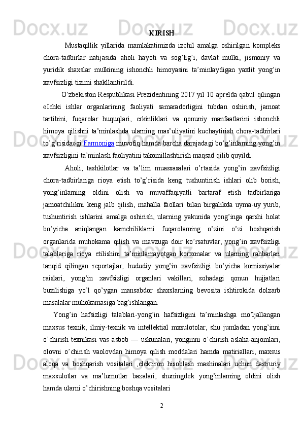 KIRISH
Mustaqillik   yillarida   mamlakatimizda   izchil   amalga   oshirilgan   kompleks
chora-tadbirlar   natijasida   aholi   hayoti   va   sog’lig’i,   davlat   mulki,   jismoniy   va
yuridik   shaxslar   mulkining   ishonchli   himoyasini   ta’minlaydigan   yaxlit   yong’in
xavfsizligi tizimi shakllantirildi.
O’zbekiston Respublikasi Prezidentining 2017 yil 10 aprelda qabul qilingan
«Ichki   ishlar   organlarining   faoliyati   samaradorligini   tubdan   oshirish,   jamoat
tartibini,   fuqarolar   huquqlari,   erkinliklari   va   qonuniy   manfaatlarini   ishonchli
himoya   qilishni   ta’minlashda   ularning   mas’uliyatini   kuchaytirish   chora-tadbirlari
to’g’risida»gi   Farmoniga   muvofiq hamda barcha darajadagi bo’g’inlarning yong’in
xavfsizligini ta’minlash faoliyatini takomillashtirish maqsad qilib quyildi.
Aholi,   tashkilotlar   va   ta’lim   muassasalari   o’rtasida   yong’in   xavfsizligi
chora-tadbirlariga   rioya   etish   to’g’risida   keng   tushuntirish   ishlari   olib   borish,
yong’inlarning   oldini   olish   va   muvaffaqiyatli   bartaraf   etish   tadbirlariga
jamoatchilikni   keng   jalb   qilish ,   mahalla   faollari   bilan   birgalikda   uyma-uy   yurib,
tushuntirish   ishlarini   amalga   oshirish,   ularning   yakunida   yong’inga   qarshi   holat
bo’yicha   aniqlangan   kamchiliklarni   fuqarolarning   o’zini   o’zi   boshqarish
organlarida   muhokama   qilish   va   mavzuga   doir   ko’rsatuvlar,   yong’in   xavfsizligi
talablariga   rioya   etilishini   ta’minlamayotgan   korxonalar   va   ularning   rahbarlari
tanqid   qilingan   reportajlar,   hududiy   yong’in   xavfsizligi   bo’yicha   komissiyalar
raislari,   yong’in   xavfsizligi   organlari   vakillari,   sohadagi   qonun   hujjatlari
buzilishiga   yo’l   qo’ygan   mansabdor   shaxslarning   bevosita   ishtirokida   dolzarb
masalalar muhokamasiga bag’ishlangan.
Yong’in   hafsizligi   talablari-yong’in   hafsizligini   ta’minlashga   mo’ljallangan
maxsus   texnik,   ilmiy-texnik   va   intellektial   mxsulotolar,   shu   jumladan   yong’inni
o’chirish   texnikasi   vas   asbob   —   uskunalari,   yonginni   o’chirish   aslaha-anjomlari,
olovni   o’chirish   vaolovdan   himoya   qilish   moddalari   hamda   matiriallari,   maxsus
aloqa   va   boshqarish   vositalari   ,elektiron   hisoblash   mashinalari   uchun   dastruriy
maxsulotlar   va   ma’lumotlar   bazalari,   shuningdek   yong’inlaming   oldini   olish
hamda ularni o’chirishning boshqa vositalari
2 