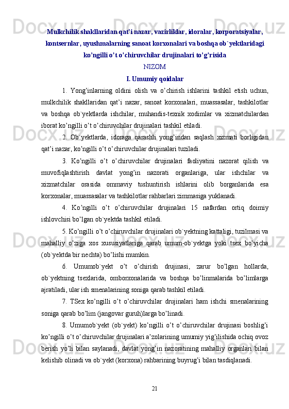 Mulkchilik shakllaridan qat’i nazar, vazirliklar, idoralar, korporatsiyalar,
kontsernlar, uyushmalarning sanoat korxonalari va boshqa ob`yektlaridagi
ko’ngilli o’t o’chiruvchilar drujinalari to’g’risida
NIZOM
I .  Umumiy   qoidalar
1.   Yong ’ inlarning   oldini   olish   va   o ’ chirish   ishlarini   tashkil   etish   uchun ,
mulkchilik   shakllaridan   qat ’ i   nazar ,   sanoat   korxonalari ,   muassasalar ,   tashkilotlar
va   boshqa   ob ` yektlarda   ishchilar ,   muhandis - texnik   xodimlar   va   xizmatchilardan
iborat   ko ’ ngilli   o ’ t   o ’ chiruvchilar   drujinalari   tashkil   etiladi .
2.   Ob ` yektlarda ,   idoraga   qarashli   yong ’ indan   saqlash   xizmati   borligidan
qat ’ i   nazar ,  ko ’ ngilli   o ’ t   o ’ chiruvchilar   drujinalari   tuziladi .
3.   Ko ’ ngilli   o ’ t   o ’ chiruvchilar   drujinalari   faoliyatini   nazorat   qilish   va
muvofiqlashtirish   davlat   yong ’ in   nazorati   organlariga ,   ular   ishchilar   va
xizmatchilar   orasida   ommaviy   tushuntirish   ishlarini   olib   borganlarida   esa
korxonalar ,  muassasalar   va   tashkilotlar   rahbarlari   zimmasiga   yuklanadi .
4.   Ko ’ ngilli   o ’ t   o ’ chiruvchilar   drujinalari   15   nafardan   ortiq   doimiy
ishlovchisi   bo ’ lgan   ob ` yektda   tashkil   etiladi .
5. Ko’ngilli o’t o’chiruvchilar drujinalari ob`yektning kattaligi, tuzilmasi va
mahalliy   o’ziga   xos   xususiyatlariga   qarab   umum-ob`yektga   yoki   tsex   bo’yicha
(ob`yektda bir nechta) bo’lishi mumkin.
6.   Umumob`yekt   o’t   o’chirish   drujinasi,   zarur   bo’lgan   hollarda,
ob`yektning   tsexlarida,   omborxonalarida   va   boshqa   bo’linmalarida   bo’limlarga
ajratiladi, ular ish smenalarining soniga qarab tashkil etiladi.
7.   TSex   ko’ngilli   o’t   o’chiruvchilar   drujinalari   ham   ishchi   smenalarining
soniga qarab bo’lim (jangovar guruh)larga bo’linadi.
8.   Umumob`yekt   (ob`yekt)   ko’ngilli   o’t   o’chiruvchilar   drujinasi   boshlig’i
ko’ngilli o’t o’chiruvchilar drujinalari a’zolarining umumiy yig’ilishida ochiq ovoz
berish   yo’li   bilan   saylanadi,   davlat   yong’in   nazoratining   mahalliy   organlari   bilan
kelishib olinadi va ob`yekt (korxona) rahbarining buyrug’i bilan tasdiqlanadi.
21 
