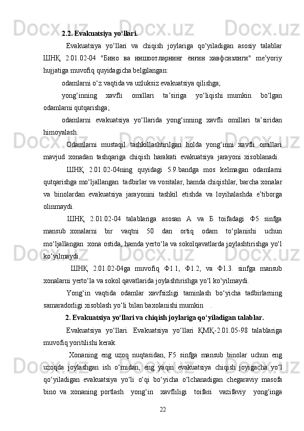2.2. Evakuatsiya yo‘llari.  
   Evakuatsiya   yo‘llari   va   chiqish   joylariga   qo‘yiladigan   asosiy   talablar
ШНҚ   2.01.02-04   "Бино   ва   иншоотларнинг   ёнғин   хавфсизлиги"   me’yoriy
hujjatiga muvofiq quyidagicha belgilangan:  
odamlarni o‘z vaqtida va uzluksiz evakuatsiya qilishga; 
yong‘inning     xavfli     omillari     ta’siriga     yo‘liqishi   mumkin     bo‘lgan
odamlarni qutqarishga;
odamlarni   evakuatsiya   yo‘llarida   yong‘inning   xavfli   omillari   ta’siridan
himoyalash. 
   Odamlarni   mustaqil   tashkillashtirilgan   holda   yong‘inni   xavfli   omillari
mavjud  xonadan  tashqariga  chiqish  harakati  evakuatsiya  jarayoni  xisoblanadi. 
   ШНҚ   2.01.02-04ning   quyidagi    5.9.bandga   mos   kelmagan   odamlarni
qutqarishga mo‘ljallangan  tadbirlar va vositalar, hamda chiqishlar, barcha xonalar
va  binolardan  evakuatsiya  jarayonini  tashkil  etishda  va  loyihalashda  e’tiborga
olinmaydi. 
    ШНҚ     2.01.02-04     talablariga     asosan     A     va     Б     toifadagi     Ф5     sinfga
mansub   xonalarni     bir     vaqtni     50     dan     ortiq     odam     to‘planishi     uchun
mo‘ljallangan  xona ostida, hamda yerto‘la va sokolqavatlarda joylashtirishga yo‘l
ko‘yilmaydi. 
    ШНҚ   2.01.02-04ga   muvofiq   Ф1.1,   Ф1.2,   va   Ф1.3.   sinfga   mansub
xonalarni yerto‘la va sokol qavatlarida joylashtirishga yo‘l ko‘yilmaydi. 
   Yong‘in   vaqtida   odamlar   xavfsizligi   taminlash   bo‘yicha   tadbirlarning
samaradorligi xisoblash yo‘li bilan baxolanishi mumkin    . 
  2. Evakuatsiya yo‘llari va chiqish joylariga qo‘yiladigan talablar. 
   Evakuatsiya   yo‘llari.   Evakuatsiya   yo‘llari   ҚМҚ-2.01.05-98   talablariga
muvofiq yoritilishi kerak.
    Xonaning   eng   uzoq   nuqtasidan,   F5   sinfga   mansub   binolar   uchun   eng
uzoqda   joylashgan   ish   o‘rnidan,   eng   yaqin   evakuatsiya   chiqish   joyigacha   yo‘l
qo‘yiladigan   evakuatsiya   yo‘li   o‘qi   bo‘yicha   o‘lchanadigan   chegaraviy   masofa
bino   va   xonaning   portlash     yong‘in     xavfliligi     toifasi     vazifaviy     yong‘inga
22 